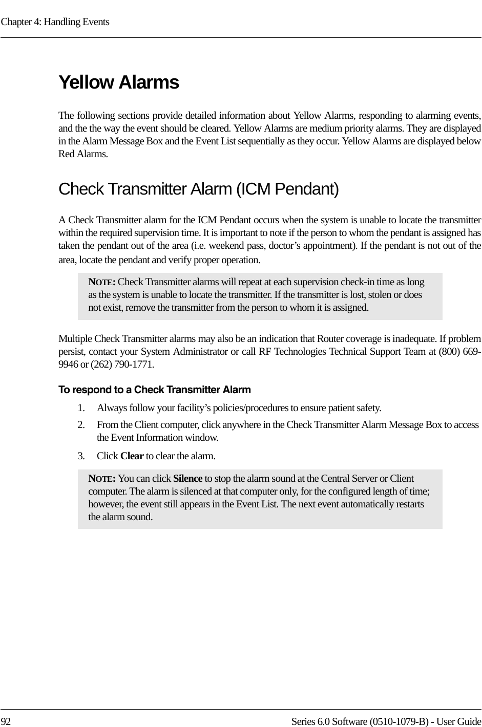 Chapter 4: Handling Events92 Series 6.0 Software (0510-1079-B) - User GuideYellow AlarmsThe following sections provide detailed information about Yellow Alarms, responding to alarming events, and the the way the event should be cleared. Yellow Alarms are medium priority alarms. They are displayed in the Alarm Message Box and the Event List sequentially as they occur. Yellow Alarms are displayed below Red Alarms.Check Transmitter Alarm (ICM Pendant)A Check Transmitter alarm for the ICM Pendant occurs when the system is unable to locate the transmitter within the required supervision time. It is important to note if the person to whom the pendant is assigned has taken the pendant out of the area (i.e. weekend pass, doctor’s appointment). If the pendant is not out of the area, locate the pendant and verify proper operation.Multiple Check Transmitter alarms may also be an indication that Router coverage is inadequate. If problem persist, contact your System Administrator or call RF Technologies Technical Support Team at (800) 669-9946 or (262) 790-1771. To respond to a Check Transmitter Alarm1.    Always follow your facility’s policies/procedures to ensure patient safety.2.    From the Client computer, click anywhere in the Check Transmitter Alarm Message Box to access the Event Information window.3.    Click Clear to clear the alarm.NOTE: Check Transmitter alarms will repeat at each supervision check-in time as long as the system is unable to locate the transmitter. If the transmitter is lost, stolen or does not exist, remove the transmitter from the person to whom it is assigned.NOTE: You can click Silence to stop the alarm sound at the Central Server or Client computer. The alarm is silenced at that computer only, for the configured length of time; however, the event still appears in the Event List. The next event automatically restarts the alarm sound. 