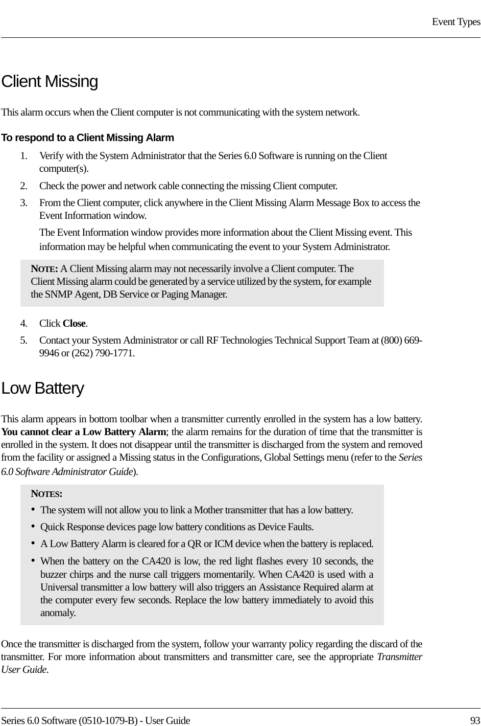 Series 6.0 Software (0510-1079-B) - User Guide  93Event TypesClient MissingThis alarm occurs when the Client computer is not communicating with the system network.To respond to a Client Missing Alarm1.    Verify with the System Administrator that the Series 6.0 Software is running on the Client computer(s).2.    Check the power and network cable connecting the missing Client computer.3.    From the Client computer, click anywhere in the Client Missing Alarm Message Box to access the Event Information window.The Event Information window provides more information about the Client Missing event. This information may be helpful when communicating the event to your System Administrator.  4.    Click Close. 5.    Contact your System Administrator or call RF Technologies Technical Support Team at (800) 669-9946 or (262) 790-1771.Low Battery This alarm appears in bottom toolbar when a transmitter currently enrolled in the system has a low battery. You cannot clear a Low Battery Alarm; the alarm remains for the duration of time that the transmitter is enrolled in the system. It does not disappear until the transmitter is discharged from the system and removed from the facility or assigned a Missing status in the Configurations, Global Settings menu (refer to the Series 6.0 Software Administrator Guide). Once the transmitter is discharged from the system, follow your warranty policy regarding the discard of the transmitter. For more information about transmitters and transmitter care, see the appropriate Transmitter User Guide. NOTE: A Client Missing alarm may not necessarily involve a Client computer. The Client Missing alarm could be generated by a service utilized by the system, for example the SNMP Agent, DB Service or Paging Manager.NOTES: •The system will not allow you to link a Mother transmitter that has a low battery.•Quick Response devices page low battery conditions as Device Faults.•A Low Battery Alarm is cleared for a QR or ICM device when the battery is replaced.•When the battery on the CA420 is low, the red light flashes every 10 seconds, the buzzer chirps and the nurse call triggers momentarily. When CA420 is used with a Universal transmitter a low battery will also triggers an Assistance Required alarm at the computer every few seconds. Replace the low battery immediately to avoid this anomaly.