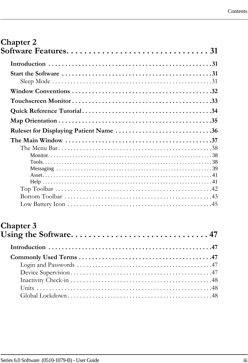 Series 6.0 Software  (0510-1079-B) - User Guide    iiiContentsChapter 2 Software Features. . . . . . . . . . . . . . . . . . . . . . . . . . . . . . . . 31Introduction  . . . . . . . . . . . . . . . . . . . . . . . . . . . . . . . . . . . . . . . . . . . . . . . . .31Start the Software  . . . . . . . . . . . . . . . . . . . . . . . . . . . . . . . . . . . . . . . . . . . . .31Sleep Mode . . . . . . . . . . . . . . . . . . . . . . . . . . . . . . . . . . . . . . . . . . . . . . . . . . . .31Window Conventions . . . . . . . . . . . . . . . . . . . . . . . . . . . . . . . . . . . . . . . . . .32Touchscreen Monitor . . . . . . . . . . . . . . . . . . . . . . . . . . . . . . . . . . . . . . . . . .33Quick Reference Tutorial. . . . . . . . . . . . . . . . . . . . . . . . . . . . . . . . . . . . . . .34Map Orientation . . . . . . . . . . . . . . . . . . . . . . . . . . . . . . . . . . . . . . . . . . . . . .35Ruleset for Displaying Patient Name  . . . . . . . . . . . . . . . . . . . . . . . . . . . . .36The Main Window  . . . . . . . . . . . . . . . . . . . . . . . . . . . . . . . . . . . . . . . . . . . .37The Menu Bar . . . . . . . . . . . . . . . . . . . . . . . . . . . . . . . . . . . . . . . . . . . . . . . . . .38Monitor. . . . . . . . . . . . . . . . . . . . . . . . . . . . . . . . . . . . . . . . . . . . . . . . . . . . . . . . . . . . 38Tools. . . . . . . . . . . . . . . . . . . . . . . . . . . . . . . . . . . . . . . . . . . . . . . . . . . . . . . . . . . . . .38Messaging  . . . . . . . . . . . . . . . . . . . . . . . . . . . . . . . . . . . . . . . . . . . . . . . . . . . . . . . . . 39Asset. . . . . . . . . . . . . . . . . . . . . . . . . . . . . . . . . . . . . . . . . . . . . . . . . . . . . . . . . . . . . .41Help . . . . . . . . . . . . . . . . . . . . . . . . . . . . . . . . . . . . . . . . . . . . . . . . . . . . . . . . . . . . . .41Top Toolbar . . . . . . . . . . . . . . . . . . . . . . . . . . . . . . . . . . . . . . . . . . . . . . . . . . .42Bottom Toolbar  . . . . . . . . . . . . . . . . . . . . . . . . . . . . . . . . . . . . . . . . . . . . . . . .43Low Battery Icon  . . . . . . . . . . . . . . . . . . . . . . . . . . . . . . . . . . . . . . . . . . . . . . .45Chapter 3 Using the Software. . . . . . . . . . . . . . . . . . . . . . . . . . . . . . . 47Introduction  . . . . . . . . . . . . . . . . . . . . . . . . . . . . . . . . . . . . . . . . . . . . . . . . .47Commonly Used Terms . . . . . . . . . . . . . . . . . . . . . . . . . . . . . . . . . . . . . . . .47Login and Passwords . . . . . . . . . . . . . . . . . . . . . . . . . . . . . . . . . . . . . . . . . . . .47Device Supervision . . . . . . . . . . . . . . . . . . . . . . . . . . . . . . . . . . . . . . . . . . . . . .47Inactivity Check-in . . . . . . . . . . . . . . . . . . . . . . . . . . . . . . . . . . . . . . . . . . . . . .48Units  . . . . . . . . . . . . . . . . . . . . . . . . . . . . . . . . . . . . . . . . . . . . . . . . . . . . . . . . .48Global Lockdown . . . . . . . . . . . . . . . . . . . . . . . . . . . . . . . . . . . . . . . . . . . . . . .48