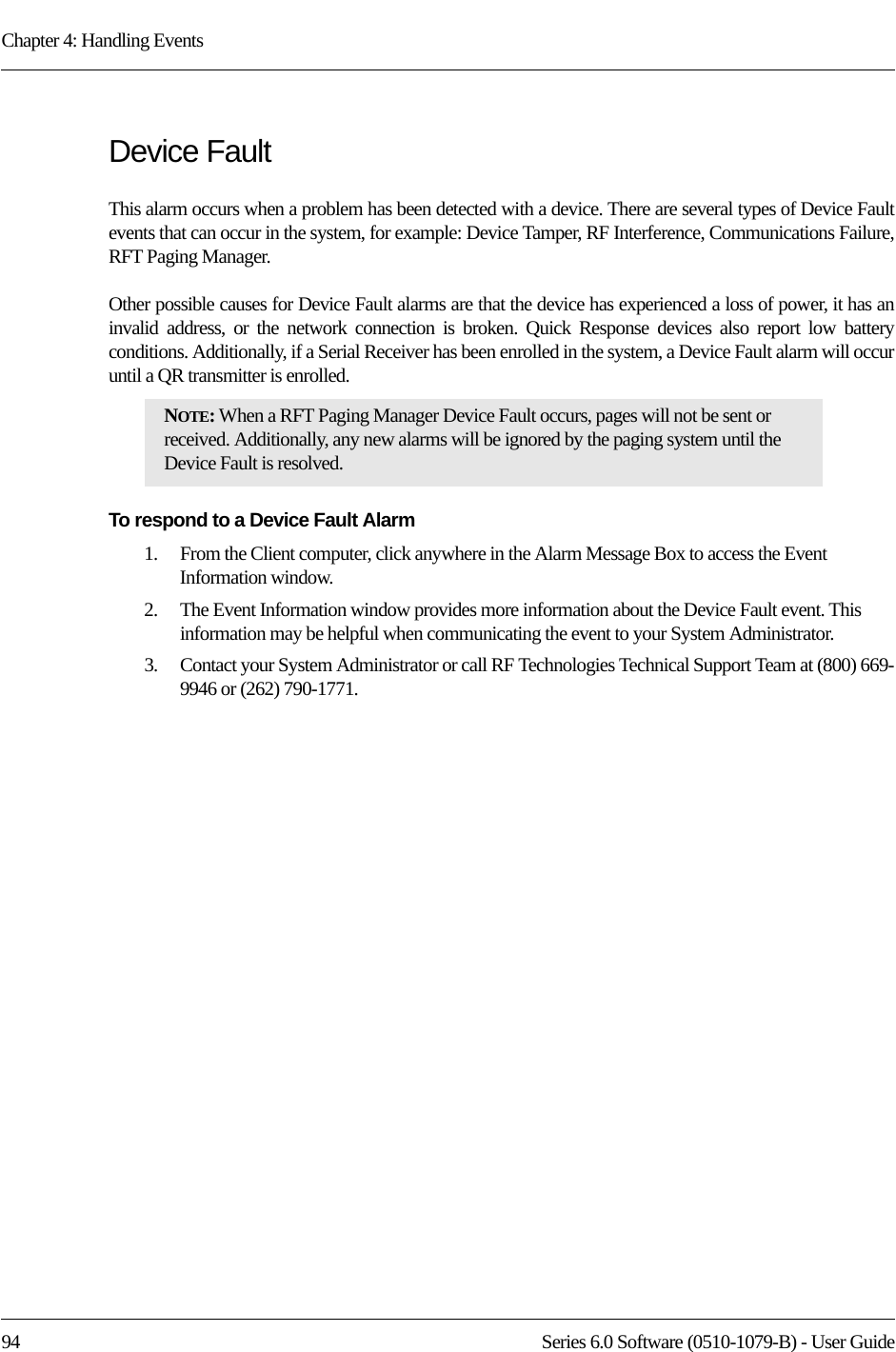 Chapter 4: Handling Events94 Series 6.0 Software (0510-1079-B) - User GuideDevice FaultThis alarm occurs when a problem has been detected with a device. There are several types of Device Fault events that can occur in the system, for example: Device Tamper, RF Interference, Communications Failure, RFT Paging Manager. Other possible causes for Device Fault alarms are that the device has experienced a loss of power, it has an invalid address, or the network connection is broken. Quick Response devices also report low battery conditions. Additionally, if a Serial Receiver has been enrolled in the system, a Device Fault alarm will occur until a QR transmitter is enrolled.To respond to a Device Fault Alarm1.    From the Client computer, click anywhere in the Alarm Message Box to access the Event Information window.2.    The Event Information window provides more information about the Device Fault event. This information may be helpful when communicating the event to your System Administrator.3.    Contact your System Administrator or call RF Technologies Technical Support Team at (800) 669-9946 or (262) 790-1771.NOTE: When a RFT Paging Manager Device Fault occurs, pages will not be sent or received. Additionally, any new alarms will be ignored by the paging system until the Device Fault is resolved.