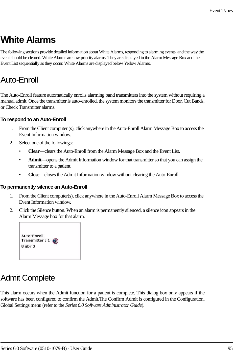 Series 6.0 Software (0510-1079-B) - User Guide  95Event TypesWhite AlarmsThe following sections provide detailed information about White Alarms, responding to alarming events, and the way the event should be cleared. White Alarms are low priority alarms. They are displayed in the Alarm Message Box and the Event List sequentially as they occur. White Alarms are displayed below Yellow Alarms.Auto-Enroll The Auto-Enroll feature automatically enrolls alarming band transmitters into the system without requiring a manual admit. Once the transmitter is auto-enrolled, the system monitors the transmitter for Door, Cut Bands, or Check Transmitter alarms.To respond to an Auto-Enroll1.    From the Client computer (s), click anywhere in the Auto-Enroll Alarm Message Box to access the Event Information window.2.    Select one of the followings: •Clear—clears the Auto-Enroll from the Alarm Message Box and the Event List.•Admit—opens the Admit Information window for that transmitter so that you can assign the transmitter to a patient. •Close—closes the Admit Information window without clearing the Auto-Enroll.To permanently silence an Auto-Enroll1.    From the Client computer(s), click anywhere in the Auto-Enroll Alarm Message Box to access the Event Information window.2.    Click the Silence button. When an alarm is permanently silenced, a silence icon appears in the Alarm Message box for that alarm. Admit CompleteThis alarm occurs when the Admit function for a patient is complete. This dialog box only appears if the software has been configured to confirm the Admit.The Confirm Admit is configured in the Configuration, Global Settings menu (refer to the Series 6.0 Software Administrator Guide).