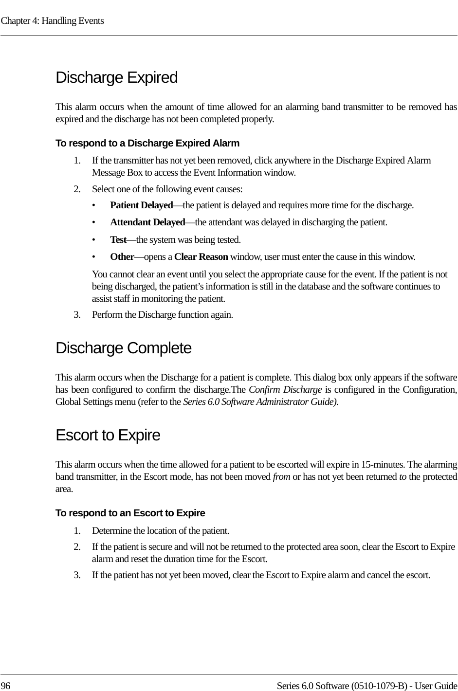 Chapter 4: Handling Events96 Series 6.0 Software (0510-1079-B) - User GuideDischarge ExpiredThis alarm occurs when the amount of time allowed for an alarming band transmitter to be removed has expired and the discharge has not been completed properly.To respond to a Discharge Expired Alarm1.    If the transmitter has not yet been removed, click anywhere in the Discharge Expired Alarm Message Box to access the Event Information window. 2.    Select one of the following event causes: •Patient Delayed—the patient is delayed and requires more time for the discharge.•Attendant Delayed—the attendant was delayed in discharging the patient.•Test—the system was being tested. •Other—opens a Clear Reason window, user must enter the cause in this window.You cannot clear an event until you select the appropriate cause for the event. If the patient is not being discharged, the patient’s information is still in the database and the software continues to assist staff in monitoring the patient.3.    Perform the Discharge function again.Discharge CompleteThis alarm occurs when the Discharge for a patient is complete. This dialog box only appears if the software has been configured to confirm the discharge.The Confirm Discharge is configured in the Configuration, Global Settings menu (refer to the Series 6.0 Software Administrator Guide).Escort to ExpireThis alarm occurs when the time allowed for a patient to be escorted will expire in 15-minutes. The alarming band transmitter, in the Escort mode, has not been moved from or has not yet been returned to the protected area.To respond to an Escort to Expire1.    Determine the location of the patient.2.    If the patient is secure and will not be returned to the protected area soon, clear the Escort to Expire alarm and reset the duration time for the Escort. 3.    If the patient has not yet been moved, clear the Escort to Expire alarm and cancel the escort. 