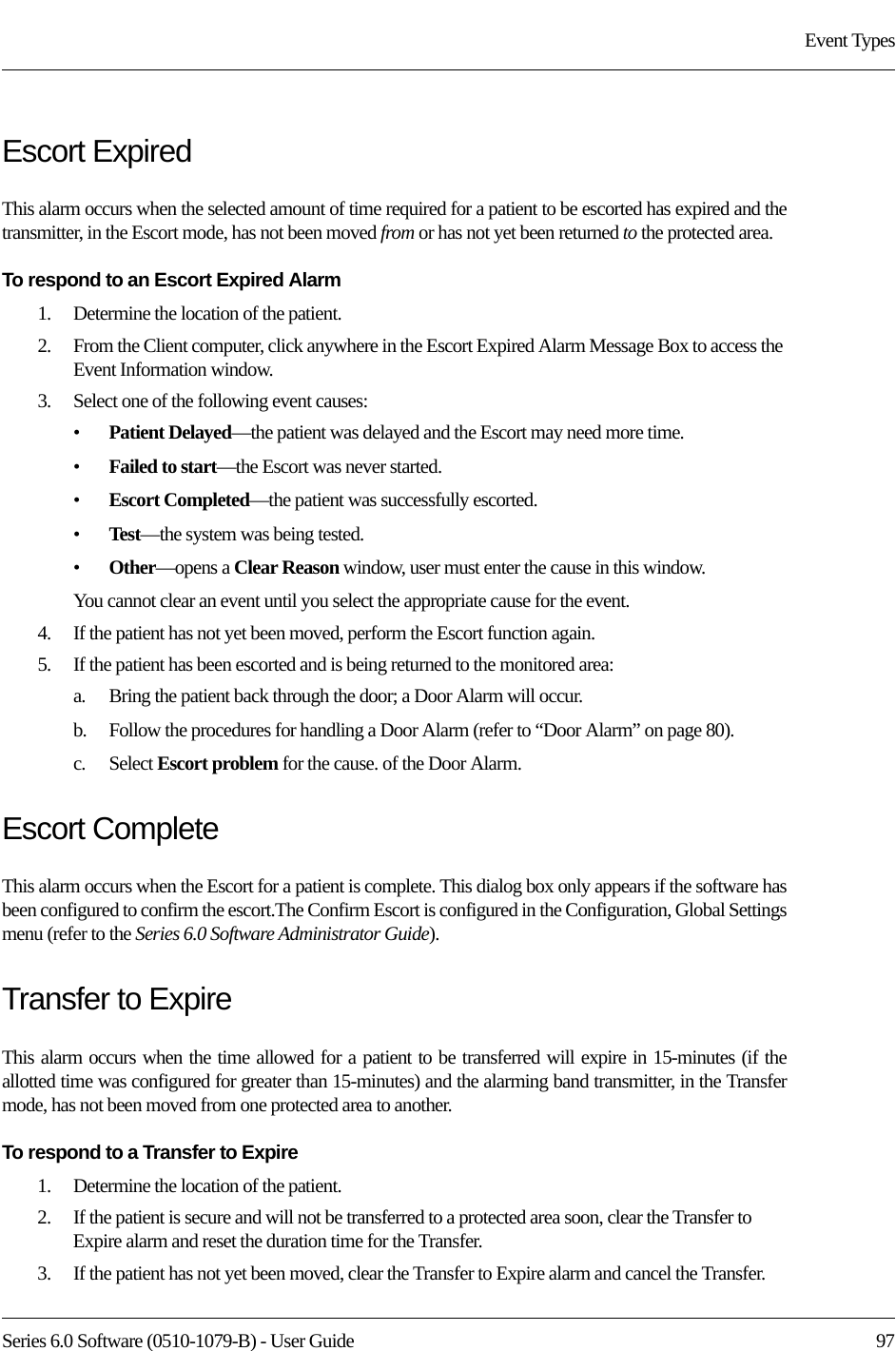 Series 6.0 Software (0510-1079-B) - User Guide  97Event TypesEscort ExpiredThis alarm occurs when the selected amount of time required for a patient to be escorted has expired and the transmitter, in the Escort mode, has not been moved from or has not yet been returned to the protected area.To respond to an Escort Expired Alarm1.    Determine the location of the patient.2.    From the Client computer, click anywhere in the Escort Expired Alarm Message Box to access the Event Information window.3.    Select one of the following event causes:•Patient Delayed—the patient was delayed and the Escort may need more time.•Failed to start—the Escort was never started.•Escort Completed—the patient was successfully escorted.•Test—the system was being tested.•Other—opens a Clear Reason window, user must enter the cause in this window.You cannot clear an event until you select the appropriate cause for the event.4.    If the patient has not yet been moved, perform the Escort function again.5.    If the patient has been escorted and is being returned to the monitored area: a.    Bring the patient back through the door; a Door Alarm will occur.b.    Follow the procedures for handling a Door Alarm (refer to “Door Alarm” on page 80).c.    Select Escort problem for the cause. of the Door Alarm.Escort CompleteThis alarm occurs when the Escort for a patient is complete. This dialog box only appears if the software has been configured to confirm the escort.The Confirm Escort is configured in the Configuration, Global Settings menu (refer to the Series 6.0 Software Administrator Guide).Transfer to ExpireThis alarm occurs when the time allowed for a patient to be transferred will expire in 15-minutes (if the allotted time was configured for greater than 15-minutes) and the alarming band transmitter, in the Transfer mode, has not been moved from one protected area to another.To respond to a Transfer to Expire1.    Determine the location of the patient.2.    If the patient is secure and will not be transferred to a protected area soon, clear the Transfer to Expire alarm and reset the duration time for the Transfer. 3.    If the patient has not yet been moved, clear the Transfer to Expire alarm and cancel the Transfer. 