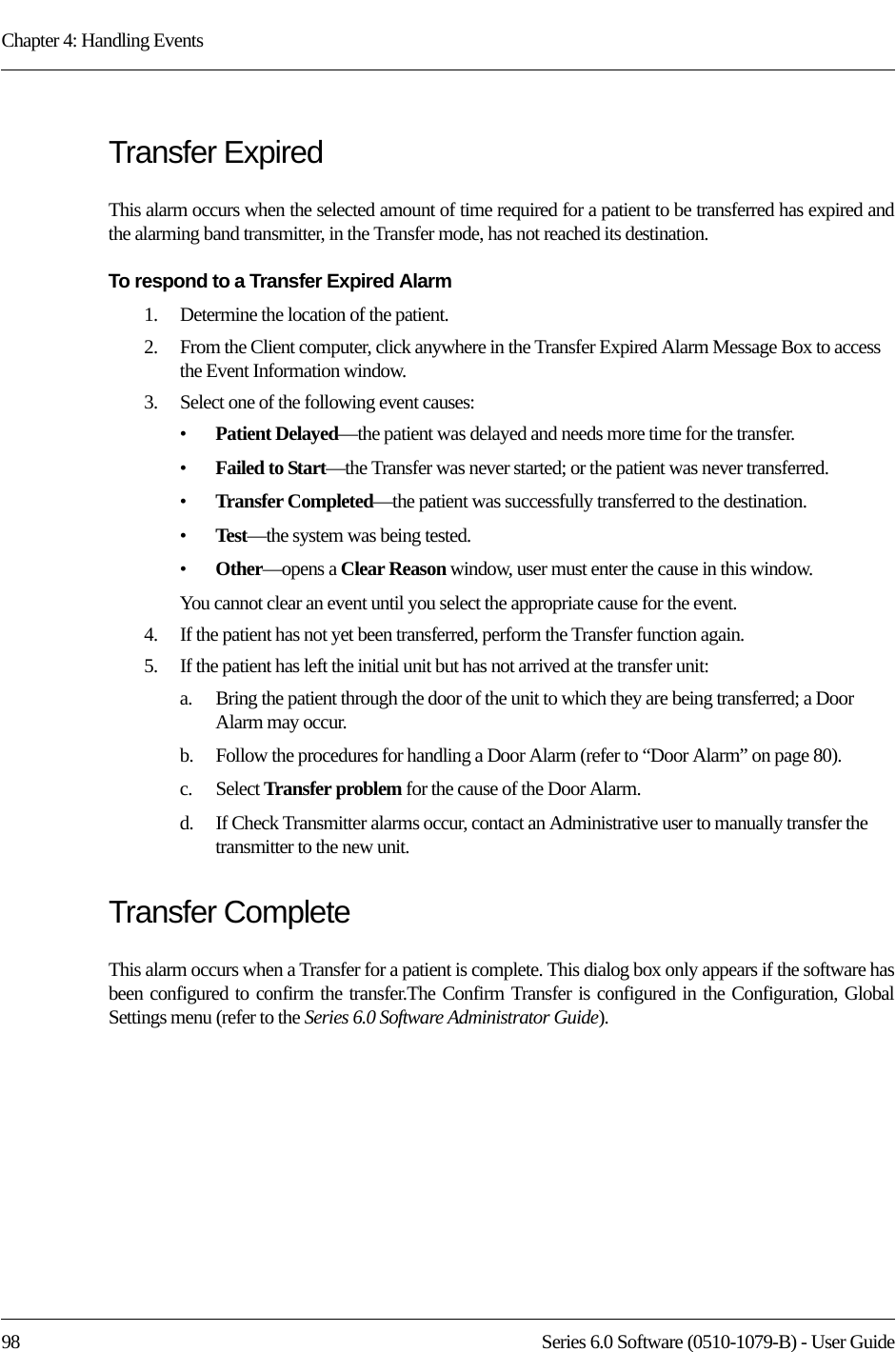 Chapter 4: Handling Events98 Series 6.0 Software (0510-1079-B) - User GuideTransfer ExpiredThis alarm occurs when the selected amount of time required for a patient to be transferred has expired and the alarming band transmitter, in the Transfer mode, has not reached its destination.To respond to a Transfer Expired Alarm1.    Determine the location of the patient.2.    From the Client computer, click anywhere in the Transfer Expired Alarm Message Box to access the Event Information window.3.    Select one of the following event causes: •Patient Delayed—the patient was delayed and needs more time for the transfer.•Failed to Start—the Transfer was never started; or the patient was never transferred.•Transfer Completed—the patient was successfully transferred to the destination.•Test—the system was being tested.•Other—opens a Clear Reason window, user must enter the cause in this window.You cannot clear an event until you select the appropriate cause for the event.4.    If the patient has not yet been transferred, perform the Transfer function again.5.    If the patient has left the initial unit but has not arrived at the transfer unit: a.    Bring the patient through the door of the unit to which they are being transferred; a Door Alarm may occur.b.    Follow the procedures for handling a Door Alarm (refer to “Door Alarm” on page 80).c.    Select Transfer problem for the cause of the Door Alarm.d.    If Check Transmitter alarms occur, contact an Administrative user to manually transfer the transmitter to the new unit.Transfer CompleteThis alarm occurs when a Transfer for a patient is complete. This dialog box only appears if the software has been configured to confirm the transfer.The Confirm Transfer is configured in the Configuration, Global Settings menu (refer to the Series 6.0 Software Administrator Guide).