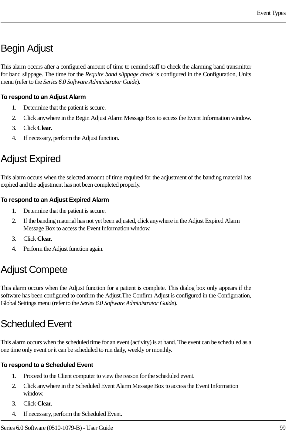 Series 6.0 Software (0510-1079-B) - User Guide  99Event TypesBegin AdjustThis alarm occurs after a configured amount of time to remind staff to check the alarming band transmitter for band slippage. The time for the Require band slippage check is configured in the Configuration, Units menu (refer to the Series 6.0 Software Administrator Guide).To respond to an Adjust Alarm 1.    Determine that the patient is secure.2.    Click anywhere in the Begin Adjust Alarm Message Box to access the Event Information window.3.    Click Clear.4.    If necessary, perform the Adjust function.Adjust ExpiredThis alarm occurs when the selected amount of time required for the adjustment of the banding material has expired and the adjustment has not been completed properly.To respond to an Adjust Expired Alarm 1.    Determine that the patient is secure.2.    If the banding material has not yet been adjusted, click anywhere in the Adjust Expired Alarm Message Box to access the Event Information window.3.    Click Clear.4.    Perform the Adjust function again.Adjust CompeteThis alarm occurs when the Adjust function for a patient is complete. This dialog box only appears if the software has been configured to confirm the Adjust.The Confirm Adjust is configured in the Configuration, Global Settings menu (refer to the Series 6.0 Software Administrator Guide).Scheduled EventThis alarm occurs when the scheduled time for an event (activity) is at hand. The event can be scheduled as a one time only event or it can be scheduled to run daily, weekly or monthly.To respond to a Scheduled Event1.    Proceed to the Client computer to view the reason for the scheduled event. 2.    Click anywhere in the Scheduled Event Alarm Message Box to access the Event Information window.3.    Click Clear.4.    If necessary, perform the Scheduled Event.