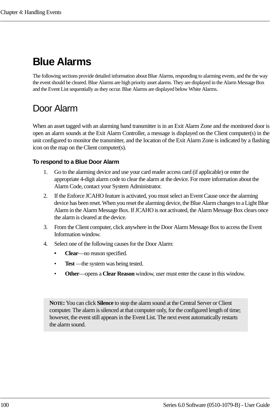 Chapter 4: Handling Events100 Series 6.0 Software (0510-1079-B) - User GuideBlue AlarmsThe following sections provide detailed information about Blue Alarms, responding to alarming events, and the the way the event should be cleared. Blue Alarms are high priority asset alarms. They are displayed in the Alarm Message Box and the Event List sequentially as they occur. Blue Alarms are displayed below White Alarms.Door AlarmWhen an asset tagged with an alarming band transmitter is in an Exit Alarm Zone and the monitored door is open an alarm sounds at the Exit Alarm Controller, a message is displayed on the Client computer(s) in the unit configured to monitor the transmitter, and the location of the Exit Alarm Zone is indicated by a flashing icon on the map on the Client computer(s).To respond to a Blue Door Alarm1.    Go to the alarming device and use your card reader access card (if applicable) or enter the appropriate 4-digit alarm code to clear the alarm at the device. For more information about the Alarm Code, contact your System Administrator. 2.    If the Enforce JCAHO feature is activated, you must select an Event Cause once the alarming device has been reset. When you reset the alarming device, the Blue Alarm changes to a Light Blue Alarm in the Alarm Message Box. If JCAHO is not activated, the Alarm Message Box clears once the alarm is cleared at the device.3.    From the Client computer, click anywhere in the Door Alarm Message Box to access the Event Information window.4.    Select one of the following causes for the Door Alarm:•Clear—no reason specified.•Test —the system was being tested.•Other—opens a Clear Reason window, user must enter the cause in this window.NOTE: You can click Silence to stop the alarm sound at the Central Server or Client computer. The alarm is silenced at that computer only, for the configured length of time; however, the event still appears in the Event List. The next event automatically restarts the alarm sound. 