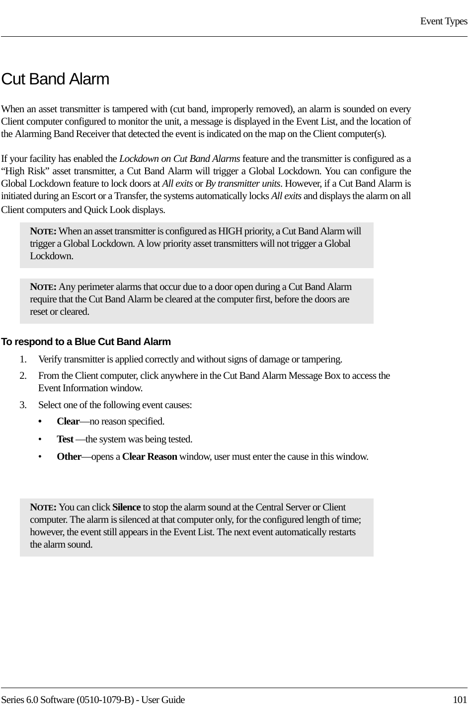 Series 6.0 Software (0510-1079-B) - User Guide  101Event TypesCut Band AlarmWhen an asset transmitter is tampered with (cut band, improperly removed), an alarm is sounded on every Client computer configured to monitor the unit, a message is displayed in the Event List, and the location of the Alarming Band Receiver that detected the event is indicated on the map on the Client computer(s). If your facility has enabled the Lockdown on Cut Band Alarms feature and the transmitter is configured as a “High Risk” asset transmitter, a Cut Band Alarm will trigger a Global Lockdown. You can configure the Global Lockdown feature to lock doors at All exits or By transmitter units. However, if a Cut Band Alarm is initiated during an Escort or a Transfer, the systems automatically locks All exits and displays the alarm on all Client computers and Quick Look displays.To respond to a Blue Cut Band Alarm1.    Verify transmitter is applied correctly and without signs of damage or tampering.2.    From the Client computer, click anywhere in the Cut Band Alarm Message Box to access the Event Information window.3.    Select one of the following event causes: •Clear—no reason specified.•Test —the system was being tested.•Other—opens a Clear Reason window, user must enter the cause in this window.NOTE: When an asset transmitter is configured as HIGH priority, a Cut Band Alarm will trigger a Global Lockdown. A low priority asset transmitters will not trigger a Global Lockdown.NOTE: Any perimeter alarms that occur due to a door open during a Cut Band Alarm require that the Cut Band Alarm be cleared at the computer first, before the doors are reset or cleared.NOTE: You can click Silence to stop the alarm sound at the Central Server or Client computer. The alarm is silenced at that computer only, for the configured length of time; however, the event still appears in the Event List. The next event automatically restarts the alarm sound. 