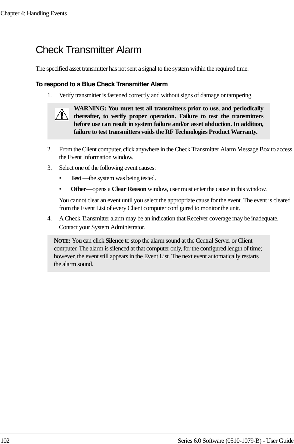 Chapter 4: Handling Events102 Series 6.0 Software (0510-1079-B) - User GuideCheck Transmitter Alarm The specified asset transmitter has not sent a signal to the system within the required time.To respond to a Blue Check Transmitter Alarm1.    Verify transmitter is fastened correctly and without signs of damage or tampering.2.    From the Client computer, click anywhere in the Check Transmitter Alarm Message Box to access the Event Information window.3.    Select one of the following event causes: •Test —the system was being tested.•Other—opens a Clear Reason window, user must enter the cause in this window.You cannot clear an event until you select the appropriate cause for the event. The event is cleared from the Event List of every Client computer configured to monitor the unit.4.    A Check Transmitter alarm may be an indication that Receiver coverage may be inadequate. Contact your System Administrator.WARNING: You must test all transmitters prior to use, and periodically thereafter, to verify proper operation. Failure to test the transmitters before use can result in system failure and/or asset abduction. In addition, failure to test transmitters voids the RF Technologies Product Warranty.NOTE: You can click Silence to stop the alarm sound at the Central Server or Client computer. The alarm is silenced at that computer only, for the configured length of time; however, the event still appears in the Event List. The next event automatically restarts the alarm sound. 