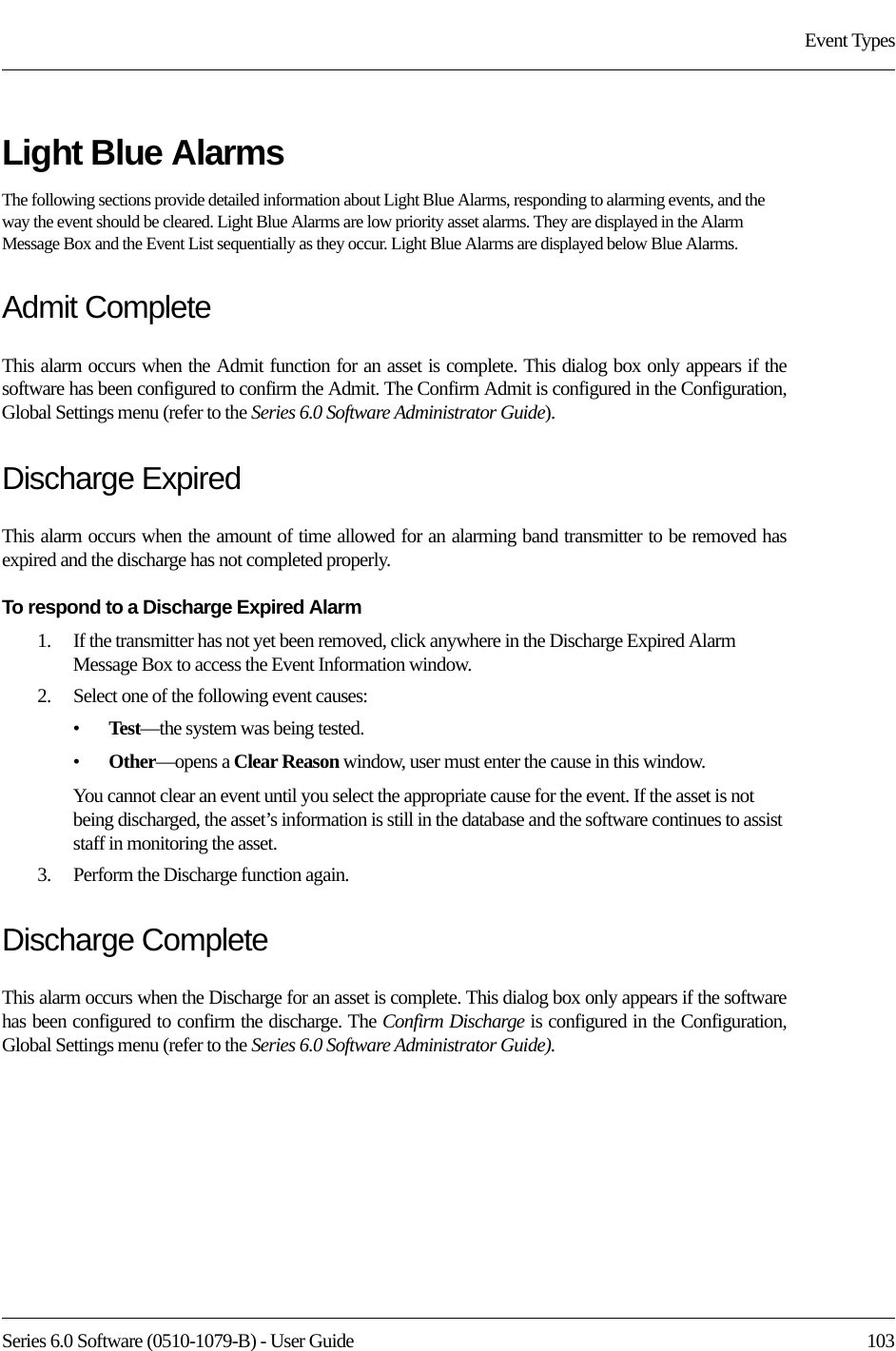 Series 6.0 Software (0510-1079-B) - User Guide  103Event TypesLight Blue AlarmsThe following sections provide detailed information about Light Blue Alarms, responding to alarming events, and the way the event should be cleared. Light Blue Alarms are low priority asset alarms. They are displayed in the Alarm Message Box and the Event List sequentially as they occur. Light Blue Alarms are displayed below Blue Alarms.Admit CompleteThis alarm occurs when the Admit function for an asset is complete. This dialog box only appears if the software has been configured to confirm the Admit. The Confirm Admit is configured in the Configuration, Global Settings menu (refer to the Series 6.0 Software Administrator Guide).Discharge ExpiredThis alarm occurs when the amount of time allowed for an alarming band transmitter to be removed has expired and the discharge has not completed properly.To respond to a Discharge Expired Alarm1.    If the transmitter has not yet been removed, click anywhere in the Discharge Expired Alarm Message Box to access the Event Information window. 2.    Select one of the following event causes: •Test—the system was being tested. •Other—opens a Clear Reason window, user must enter the cause in this window.You cannot clear an event until you select the appropriate cause for the event. If the asset is not being discharged, the asset’s information is still in the database and the software continues to assist staff in monitoring the asset.3.    Perform the Discharge function again.Discharge CompleteThis alarm occurs when the Discharge for an asset is complete. This dialog box only appears if the software has been configured to confirm the discharge. The Confirm Discharge is configured in the Configuration, Global Settings menu (refer to the Series 6.0 Software Administrator Guide).
