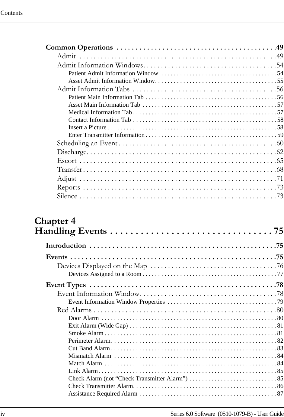 Contentsiv    Series 6.0 Software  (0510-1079-B) - User GuideCommon Operations  . . . . . . . . . . . . . . . . . . . . . . . . . . . . . . . . . . . . . . . . . .49Admit. . . . . . . . . . . . . . . . . . . . . . . . . . . . . . . . . . . . . . . . . . . . . . . . . . . . . . . . .49Admit Information Windows. . . . . . . . . . . . . . . . . . . . . . . . . . . . . . . . . . . . . .54Patient Admit Information Window  . . . . . . . . . . . . . . . . . . . . . . . . . . . . . . . . . . . . . 54Asset Admit Information Window. . . . . . . . . . . . . . . . . . . . . . . . . . . . . . . . . . . . . . .55Admit Information Tabs  . . . . . . . . . . . . . . . . . . . . . . . . . . . . . . . . . . . . . . . . .56Patient Main Information Tab . . . . . . . . . . . . . . . . . . . . . . . . . . . . . . . . . . . . . . . . . . 56Asset Main Information Tab . . . . . . . . . . . . . . . . . . . . . . . . . . . . . . . . . . . . . . . . . . . 57Medical Information Tab . . . . . . . . . . . . . . . . . . . . . . . . . . . . . . . . . . . . . . . . . . . . . . 57Contact Information Tab . . . . . . . . . . . . . . . . . . . . . . . . . . . . . . . . . . . . . . . . . . . . . . 58Insert a Picture . . . . . . . . . . . . . . . . . . . . . . . . . . . . . . . . . . . . . . . . . . . . . . . . . . . . . . 58Enter Transmitter Information . . . . . . . . . . . . . . . . . . . . . . . . . . . . . . . . . . . . . . . . . . 59Scheduling an Event . . . . . . . . . . . . . . . . . . . . . . . . . . . . . . . . . . . . . . . . . . . . .60Discharge. . . . . . . . . . . . . . . . . . . . . . . . . . . . . . . . . . . . . . . . . . . . . . . . . . . . . .62Escort  . . . . . . . . . . . . . . . . . . . . . . . . . . . . . . . . . . . . . . . . . . . . . . . . . . . . . . . .65Transfer . . . . . . . . . . . . . . . . . . . . . . . . . . . . . . . . . . . . . . . . . . . . . . . . . . . . . . .68Adjust  . . . . . . . . . . . . . . . . . . . . . . . . . . . . . . . . . . . . . . . . . . . . . . . . . . . . . . . .71Reports  . . . . . . . . . . . . . . . . . . . . . . . . . . . . . . . . . . . . . . . . . . . . . . . . . . . . . . .73Silence . . . . . . . . . . . . . . . . . . . . . . . . . . . . . . . . . . . . . . . . . . . . . . . . . . . . . . . .73Chapter 4 Handling Events . . . . . . . . . . . . . . . . . . . . . . . . . . . . . . . . 75Introduction  . . . . . . . . . . . . . . . . . . . . . . . . . . . . . . . . . . . . . . . . . . . . . . . . .75Events . . . . . . . . . . . . . . . . . . . . . . . . . . . . . . . . . . . . . . . . . . . . . . . . . . . . . .75Devices Displayed on the Map  . . . . . . . . . . . . . . . . . . . . . . . . . . . . . . . . . . . .76Devices Assigned to a Room . . . . . . . . . . . . . . . . . . . . . . . . . . . . . . . . . . . . . . . . . . .77Event Types  . . . . . . . . . . . . . . . . . . . . . . . . . . . . . . . . . . . . . . . . . . . . . . . . .78Event Information Window. . . . . . . . . . . . . . . . . . . . . . . . . . . . . . . . . . . . . . .78Event Information Window Properties  . . . . . . . . . . . . . . . . . . . . . . . . . . . . . . . . . . . 79Red Alarms . . . . . . . . . . . . . . . . . . . . . . . . . . . . . . . . . . . . . . . . . . . . . . . . . . . .80Door Alarm  . . . . . . . . . . . . . . . . . . . . . . . . . . . . . . . . . . . . . . . . . . . . . . . . . . . . . . . . 80Exit Alarm (Wide Gap) . . . . . . . . . . . . . . . . . . . . . . . . . . . . . . . . . . . . . . . . . . . . . . .81Smoke Alarm . . . . . . . . . . . . . . . . . . . . . . . . . . . . . . . . . . . . . . . . . . . . . . . . . . . . . . . 81Perimeter Alarm. . . . . . . . . . . . . . . . . . . . . . . . . . . . . . . . . . . . . . . . . . . . . . . . . . . . . 82Cut Band Alarm . . . . . . . . . . . . . . . . . . . . . . . . . . . . . . . . . . . . . . . . . . . . . . . . . . . . . 83Mismatch Alarm  . . . . . . . . . . . . . . . . . . . . . . . . . . . . . . . . . . . . . . . . . . . . . . . . . . . . 84Match Alarm  . . . . . . . . . . . . . . . . . . . . . . . . . . . . . . . . . . . . . . . . . . . . . . . . . . . . . . .84Link Alarm. . . . . . . . . . . . . . . . . . . . . . . . . . . . . . . . . . . . . . . . . . . . . . . . . . . . . . . . .85Check Alarm (not “Check Transmitter Alarm”) . . . . . . . . . . . . . . . . . . . . . . . . . . . . 85Check Transmitter Alarm. . . . . . . . . . . . . . . . . . . . . . . . . . . . . . . . . . . . . . . . . . . . . . 86Assistance Required Alarm . . . . . . . . . . . . . . . . . . . . . . . . . . . . . . . . . . . . . . . . . . . . 87