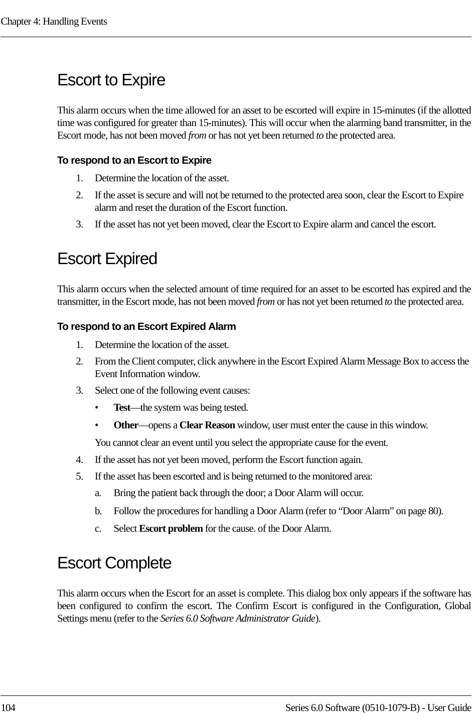 Chapter 4: Handling Events104 Series 6.0 Software (0510-1079-B) - User GuideEscort to ExpireThis alarm occurs when the time allowed for an asset to be escorted will expire in 15-minutes (if the allotted time was configured for greater than 15-minutes). This will occur when the alarming band transmitter, in the Escort mode, has not been moved from or has not yet been returned to the protected area.To respond to an Escort to Expire1.    Determine the location of the asset.2.    If the asset is secure and will not be returned to the protected area soon, clear the Escort to Expire alarm and reset the duration of the Escort function. 3.    If the asset has not yet been moved, clear the Escort to Expire alarm and cancel the escort. Escort ExpiredThis alarm occurs when the selected amount of time required for an asset to be escorted has expired and the transmitter, in the Escort mode, has not been moved from or has not yet been returned to the protected area.To respond to an Escort Expired Alarm1.    Determine the location of the asset.2.    From the Client computer, click anywhere in the Escort Expired Alarm Message Box to access the Event Information window.3.    Select one of the following event causes:•Test—the system was being tested.•Other—opens a Clear Reason window, user must enter the cause in this window.You cannot clear an event until you select the appropriate cause for the event.4.    If the asset has not yet been moved, perform the Escort function again.5.    If the asset has been escorted and is being returned to the monitored area: a.    Bring the patient back through the door; a Door Alarm will occur.b.    Follow the procedures for handling a Door Alarm (refer to “Door Alarm” on page 80).c.    Select Escort problem for the cause. of the Door Alarm.Escort CompleteThis alarm occurs when the Escort for an asset is complete. This dialog box only appears if the software has been configured to confirm the escort. The Confirm Escort is configured in the Configuration, Global Settings menu (refer to the Series 6.0 Software Administrator Guide).