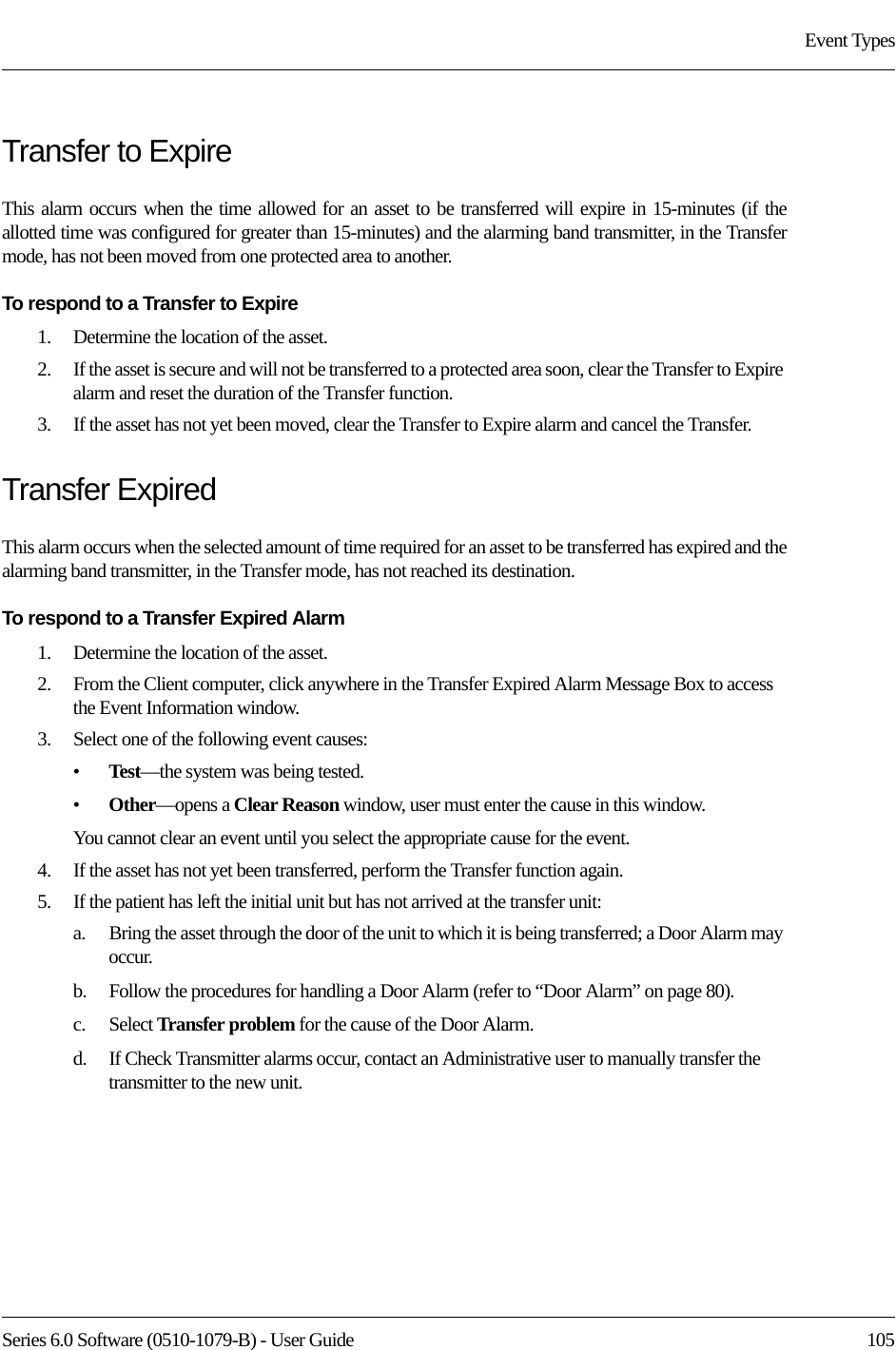 Series 6.0 Software (0510-1079-B) - User Guide  105Event TypesTransfer to ExpireThis alarm occurs when the time allowed for an asset to be transferred will expire in 15-minutes (if the allotted time was configured for greater than 15-minutes) and the alarming band transmitter, in the Transfer mode, has not been moved from one protected area to another.To respond to a Transfer to Expire1.    Determine the location of the asset.2.    If the asset is secure and will not be transferred to a protected area soon, clear the Transfer to Expire alarm and reset the duration of the Transfer function. 3.    If the asset has not yet been moved, clear the Transfer to Expire alarm and cancel the Transfer. Transfer ExpiredThis alarm occurs when the selected amount of time required for an asset to be transferred has expired and the alarming band transmitter, in the Transfer mode, has not reached its destination.To respond to a Transfer Expired Alarm1.    Determine the location of the asset.2.    From the Client computer, click anywhere in the Transfer Expired Alarm Message Box to access the Event Information window.3.    Select one of the following event causes: •Test—the system was being tested.•Other—opens a Clear Reason window, user must enter the cause in this window.You cannot clear an event until you select the appropriate cause for the event.4.    If the asset has not yet been transferred, perform the Transfer function again.5.    If the patient has left the initial unit but has not arrived at the transfer unit: a.    Bring the asset through the door of the unit to which it is being transferred; a Door Alarm may occur.b.    Follow the procedures for handling a Door Alarm (refer to “Door Alarm” on page 80).c.    Select Transfer problem for the cause of the Door Alarm.d.    If Check Transmitter alarms occur, contact an Administrative user to manually transfer the transmitter to the new unit.