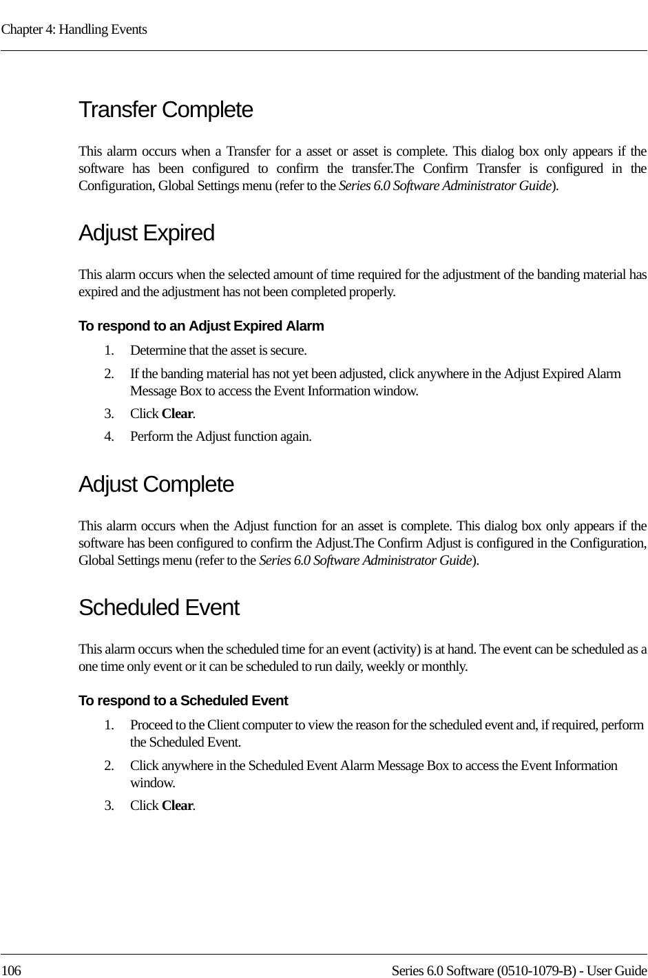 Chapter 4: Handling Events106 Series 6.0 Software (0510-1079-B) - User GuideTransfer CompleteThis alarm occurs when a Transfer for a asset or asset is complete. This dialog box only appears if the software has been configured to confirm the transfer.The Confirm Transfer is configured in the Configuration, Global Settings menu (refer to the Series 6.0 Software Administrator Guide).Adjust ExpiredThis alarm occurs when the selected amount of time required for the adjustment of the banding material has expired and the adjustment has not been completed properly.To respond to an Adjust Expired Alarm 1.    Determine that the asset is secure.2.    If the banding material has not yet been adjusted, click anywhere in the Adjust Expired Alarm Message Box to access the Event Information window.3.    Click Clear.4.    Perform the Adjust function again.Adjust CompleteThis alarm occurs when the Adjust function for an asset is complete. This dialog box only appears if the software has been configured to confirm the Adjust.The Confirm Adjust is configured in the Configuration, Global Settings menu (refer to the Series 6.0 Software Administrator Guide).Scheduled EventThis alarm occurs when the scheduled time for an event (activity) is at hand. The event can be scheduled as a one time only event or it can be scheduled to run daily, weekly or monthly.To respond to a Scheduled Event1.    Proceed to the Client computer to view the reason for the scheduled event and, if required, perform the Scheduled Event. 2.    Click anywhere in the Scheduled Event Alarm Message Box to access the Event Information window.3.    Click Clear.