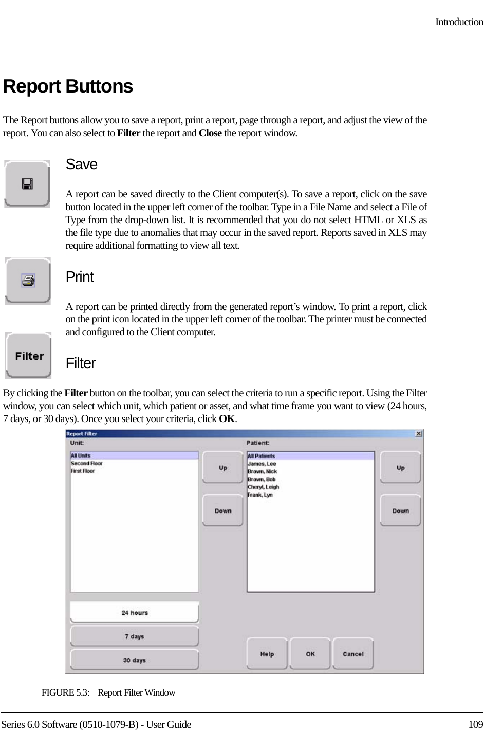 Series 6.0 Software (0510-1079-B) - User Guide  109IntroductionReport ButtonsThe Report buttons allow you to save a report, print a report, page through a report, and adjust the view of the report. You can also select to Filter the report and Close the report window.SaveA report can be saved directly to the Client computer(s). To save a report, click on the save button located in the upper left corner of the toolbar. Type in a File Name and select a File of Type from the drop-down list. It is recommended that you do not select HTML or XLS as the file type due to anomalies that may occur in the saved report. Reports saved in XLS may require additional formatting to view all text.PrintA report can be printed directly from the generated report’s window. To print a report, click on the print icon located in the upper left corner of the toolbar. The printer must be connected and configured to the Client computer.FilterBy clicking the Filter button on the toolbar, you can select the criteria to run a specific report. Using the Filter window, you can select which unit, which patient or asset, and what time frame you want to view (24 hours, 7 days, or 30 days). Once you select your criteria, click OK.FIGURE 5.3:    Report Filter Window