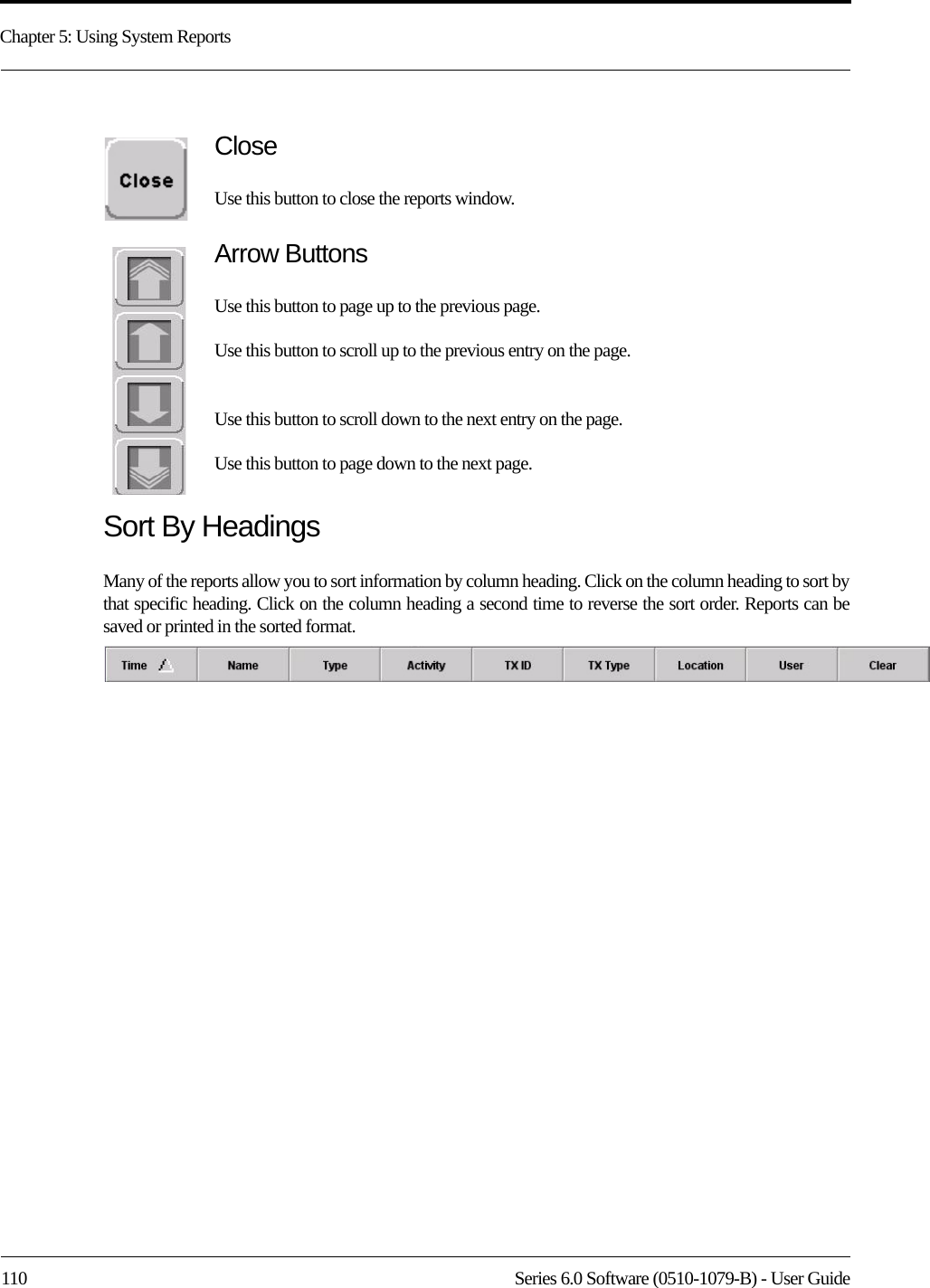 Chapter 5: Using System Reports110 Series 6.0 Software (0510-1079-B) - User GuideCloseUse this button to close the reports window.Arrow ButtonsUse this button to page up to the previous page.Use this button to scroll up to the previous entry on the page.Use this button to scroll down to the next entry on the page.Use this button to page down to the next page.Sort By HeadingsMany of the reports allow you to sort information by column heading. Click on the column heading to sort by that specific heading. Click on the column heading a second time to reverse the sort order. Reports can be saved or printed in the sorted format.