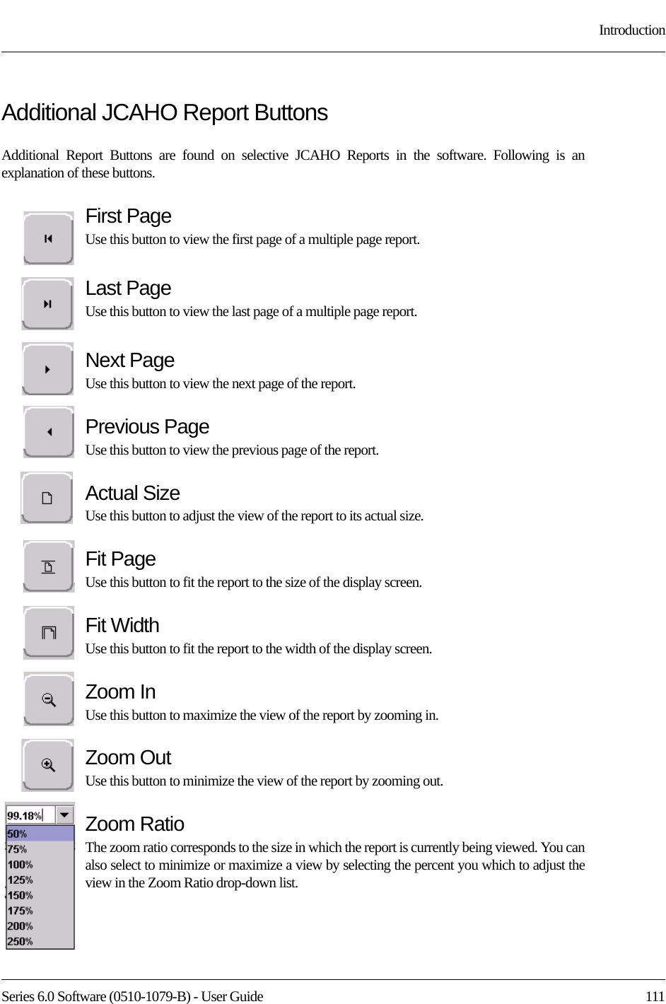 Series 6.0 Software (0510-1079-B) - User Guide  111IntroductionAdditional JCAHO Report ButtonsAdditional Report Buttons are found on selective JCAHO Reports in the software. Following is an explanation of these buttons.First PageUse this button to view the first page of a multiple page report. Last PageUse this button to view the last page of a multiple page report. Next PageUse this button to view the next page of the report. Previous PageUse this button to view the previous page of the report. Actual SizeUse this button to adjust the view of the report to its actual size.Fit PageUse this button to fit the report to the size of the display screen.Fit WidthUse this button to fit the report to the width of the display screen.Zoom InUse this button to maximize the view of the report by zooming in.Zoom OutUse this button to minimize the view of the report by zooming out.Zoom RatioThe zoom ratio corresponds to the size in which the report is currently being viewed. You can also select to minimize or maximize a view by selecting the percent you which to adjust the view in the Zoom Ratio drop-down list.