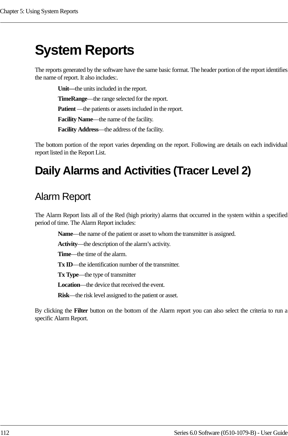 Chapter 5: Using System Reports112 Series 6.0 Software (0510-1079-B) - User GuideSystem ReportsThe reports generated by the software have the same basic format. The header portion of the report identifies the name of report. It also includes:. Unit—the units included in the report.TimeRange—the range selected for the report. Patient —the patients or assets included in the report.Facility Name—the name of the facility.Facility Address—the address of the facility.The bottom portion of the report varies depending on the report. Following are details on each individual report listed in the Report List.Daily Alarms and Activities (Tracer Level 2)Alarm ReportThe Alarm Report lists all of the Red (high priority) alarms that occurred in the system within a specified period of time. The Alarm Report includes: Name—the name of the patient or asset to whom the transmitter is assigned. Activity—the description of the alarm’s activity. Time—the time of the alarm.Tx ID—the identification number of the transmitter.Tx Type—the type of transmitterLocation—the device that received the event.Risk—the risk level assigned to the patient or asset.By clicking the Filter button on the bottom of the Alarm report you can also select the criteria to run a specific Alarm Report.