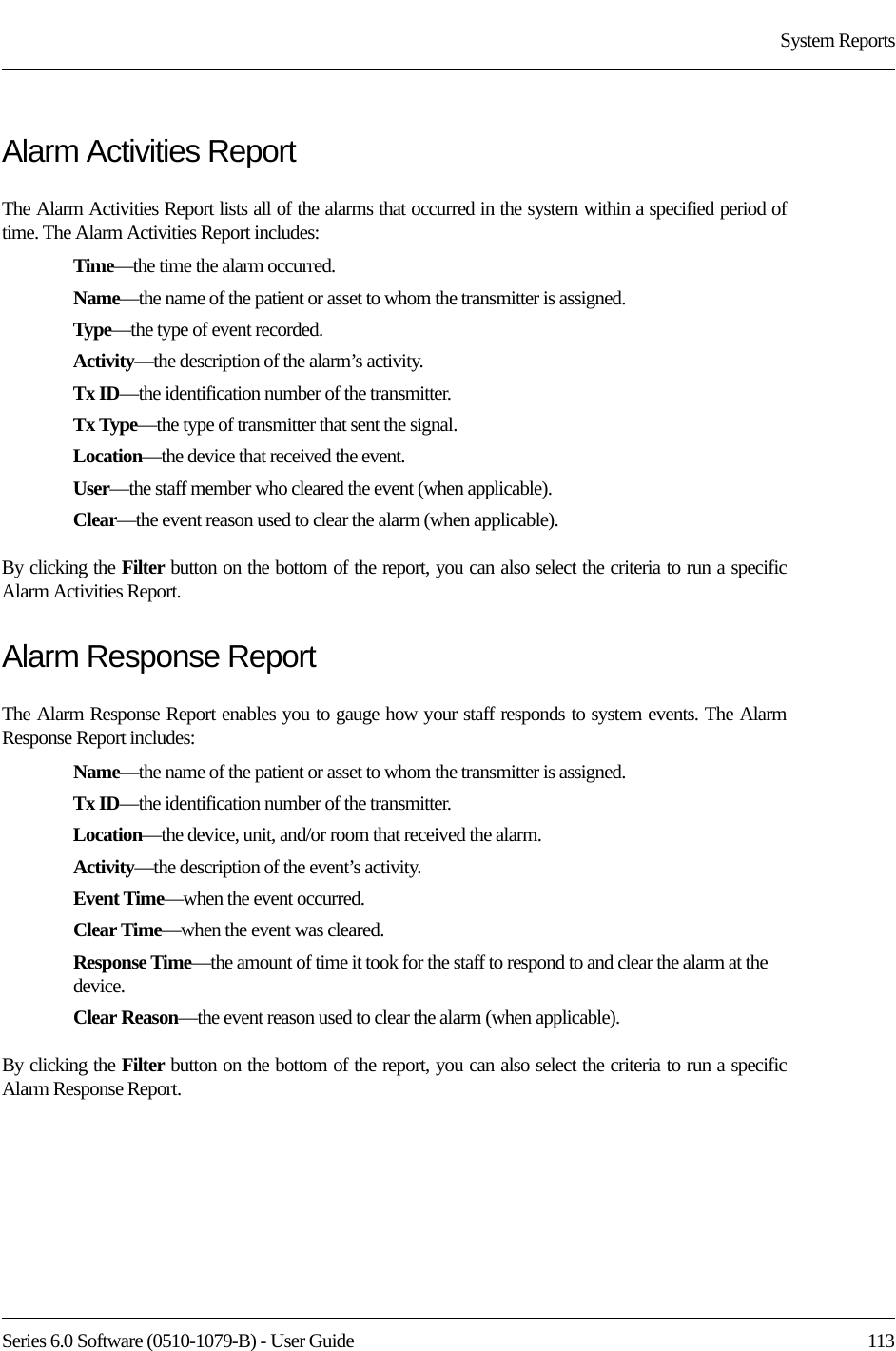 Series 6.0 Software (0510-1079-B) - User Guide  113System ReportsAlarm Activities ReportThe Alarm Activities Report lists all of the alarms that occurred in the system within a specified period of time. The Alarm Activities Report includes:Time—the time the alarm occurred.Name—the name of the patient or asset to whom the transmitter is assigned. Type—the type of event recorded.Activity—the description of the alarm’s activity.Tx ID—the identification number of the transmitter.Tx Type—the type of transmitter that sent the signal.Location—the device that received the event.User—the staff member who cleared the event (when applicable).Clear—the event reason used to clear the alarm (when applicable).By clicking the Filter button on the bottom of the report, you can also select the criteria to run a specific Alarm Activities Report.Alarm Response ReportThe Alarm Response Report enables you to gauge how your staff responds to system events. The Alarm Response Report includes:Name—the name of the patient or asset to whom the transmitter is assigned. Tx ID—the identification number of the transmitter. Location—the device, unit, and/or room that received the alarm.Activity—the description of the event’s activity.Event Time—when the event occurred.Clear Time—when the event was cleared.Response Time—the amount of time it took for the staff to respond to and clear the alarm at the device.Clear Reason—the event reason used to clear the alarm (when applicable).By clicking the Filter button on the bottom of the report, you can also select the criteria to run a specific Alarm Response Report.