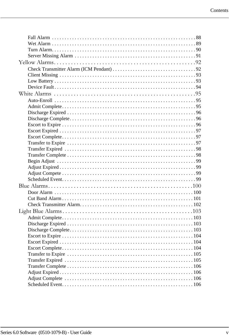 Series 6.0 Software  (0510-1079-B) - User Guide    vContentsFall Alarm  . . . . . . . . . . . . . . . . . . . . . . . . . . . . . . . . . . . . . . . . . . . . . . . . . . . . . . . . . 88Wet Alarm . . . . . . . . . . . . . . . . . . . . . . . . . . . . . . . . . . . . . . . . . . . . . . . . . . . . . . . . .89Turn Alarm. . . . . . . . . . . . . . . . . . . . . . . . . . . . . . . . . . . . . . . . . . . . . . . . . . . . . . . . . 90Server Missing Alarm . . . . . . . . . . . . . . . . . . . . . . . . . . . . . . . . . . . . . . . . . . . . . . . . 91Yellow Alarms. . . . . . . . . . . . . . . . . . . . . . . . . . . . . . . . . . . . . . . . . . . . . . . . . .92Check Transmitter Alarm (ICM Pendant) . . . . . . . . . . . . . . . . . . . . . . . . . . . . . . . . . 92Client Missing . . . . . . . . . . . . . . . . . . . . . . . . . . . . . . . . . . . . . . . . . . . . . . . . . . . . . . 93Low Battery . . . . . . . . . . . . . . . . . . . . . . . . . . . . . . . . . . . . . . . . . . . . . . . . . . . . . . . . 93Device Fault. . . . . . . . . . . . . . . . . . . . . . . . . . . . . . . . . . . . . . . . . . . . . . . . . . . . . . . . 94White Alarms  . . . . . . . . . . . . . . . . . . . . . . . . . . . . . . . . . . . . . . . . . . . . . . . . . .95Auto-Enroll  . . . . . . . . . . . . . . . . . . . . . . . . . . . . . . . . . . . . . . . . . . . . . . . . . . . . . . . . 95Admit Complete. . . . . . . . . . . . . . . . . . . . . . . . . . . . . . . . . . . . . . . . . . . . . . . . . . . . . 95Discharge Expired . . . . . . . . . . . . . . . . . . . . . . . . . . . . . . . . . . . . . . . . . . . . . . . . . . .96Discharge Complete. . . . . . . . . . . . . . . . . . . . . . . . . . . . . . . . . . . . . . . . . . . . . . . . . . 96Escort to Expire . . . . . . . . . . . . . . . . . . . . . . . . . . . . . . . . . . . . . . . . . . . . . . . . . . . . .96Escort Expired . . . . . . . . . . . . . . . . . . . . . . . . . . . . . . . . . . . . . . . . . . . . . . . . . . . . . . 97Escort Complete. . . . . . . . . . . . . . . . . . . . . . . . . . . . . . . . . . . . . . . . . . . . . . . . . . . . . 97Transfer to Expire  . . . . . . . . . . . . . . . . . . . . . . . . . . . . . . . . . . . . . . . . . . . . . . . . . . . 97Transfer Expired  . . . . . . . . . . . . . . . . . . . . . . . . . . . . . . . . . . . . . . . . . . . . . . . . . . . . 98Transfer Complete . . . . . . . . . . . . . . . . . . . . . . . . . . . . . . . . . . . . . . . . . . . . . . . . . . .98Begin Adjust  . . . . . . . . . . . . . . . . . . . . . . . . . . . . . . . . . . . . . . . . . . . . . . . . . . . . . . . 99Adjust Expired . . . . . . . . . . . . . . . . . . . . . . . . . . . . . . . . . . . . . . . . . . . . . . . . . . . . . .99Adjust Compete . . . . . . . . . . . . . . . . . . . . . . . . . . . . . . . . . . . . . . . . . . . . . . . . . . . . .99Scheduled Event. . . . . . . . . . . . . . . . . . . . . . . . . . . . . . . . . . . . . . . . . . . . . . . . . . . . . 99Blue Alarms. . . . . . . . . . . . . . . . . . . . . . . . . . . . . . . . . . . . . . . . . . . . . . . . . . .100Door Alarm  . . . . . . . . . . . . . . . . . . . . . . . . . . . . . . . . . . . . . . . . . . . . . . . . . . . . . . .100Cut Band Alarm . . . . . . . . . . . . . . . . . . . . . . . . . . . . . . . . . . . . . . . . . . . . . . . . . . . .101Check Transmitter Alarm. . . . . . . . . . . . . . . . . . . . . . . . . . . . . . . . . . . . . . . . . . . . . 102Light Blue Alarms . . . . . . . . . . . . . . . . . . . . . . . . . . . . . . . . . . . . . . . . . . . . . .103Admit Complete. . . . . . . . . . . . . . . . . . . . . . . . . . . . . . . . . . . . . . . . . . . . . . . . . . . .103Discharge Expired . . . . . . . . . . . . . . . . . . . . . . . . . . . . . . . . . . . . . . . . . . . . . . . . . . 103Discharge Complete. . . . . . . . . . . . . . . . . . . . . . . . . . . . . . . . . . . . . . . . . . . . . . . . . 103Escort to Expire . . . . . . . . . . . . . . . . . . . . . . . . . . . . . . . . . . . . . . . . . . . . . . . . . . . .104Escort Expired . . . . . . . . . . . . . . . . . . . . . . . . . . . . . . . . . . . . . . . . . . . . . . . . . . . . . 104Escort Complete. . . . . . . . . . . . . . . . . . . . . . . . . . . . . . . . . . . . . . . . . . . . . . . . . . . .104Transfer to Expire  . . . . . . . . . . . . . . . . . . . . . . . . . . . . . . . . . . . . . . . . . . . . . . . . . .105Transfer Expired  . . . . . . . . . . . . . . . . . . . . . . . . . . . . . . . . . . . . . . . . . . . . . . . . . . .105Transfer Complete . . . . . . . . . . . . . . . . . . . . . . . . . . . . . . . . . . . . . . . . . . . . . . . . . . 106Adjust Expired . . . . . . . . . . . . . . . . . . . . . . . . . . . . . . . . . . . . . . . . . . . . . . . . . . . . . 106Adjust Complete  . . . . . . . . . . . . . . . . . . . . . . . . . . . . . . . . . . . . . . . . . . . . . . . . . . .106Scheduled Event. . . . . . . . . . . . . . . . . . . . . . . . . . . . . . . . . . . . . . . . . . . . . . . . . . . . 106