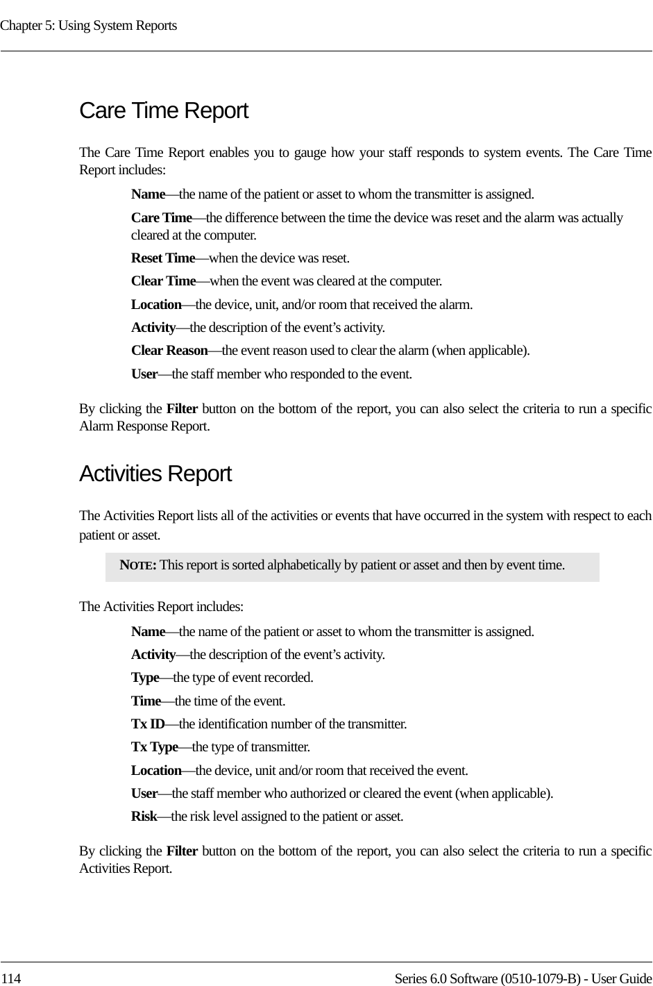 Chapter 5: Using System Reports114 Series 6.0 Software (0510-1079-B) - User GuideCare Time Report The Care Time Report enables you to gauge how your staff responds to system events. The Care Time Report includes:Name—the name of the patient or asset to whom the transmitter is assigned. Care Time—the difference between the time the device was reset and the alarm was actually cleared at the computer. Reset Time—when the device was reset.Clear Time—when the event was cleared at the computer.Location—the device, unit, and/or room that received the alarm.Activity—the description of the event’s activity.Clear Reason—the event reason used to clear the alarm (when applicable).User—the staff member who responded to the event.By clicking the Filter button on the bottom of the report, you can also select the criteria to run a specific Alarm Response Report.Activities ReportThe Activities Report lists all of the activities or events that have occurred in the system with respect to each patient or asset. The Activities Report includes:Name—the name of the patient or asset to whom the transmitter is assigned. Activity—the description of the event’s activity.Type—the type of event recorded.Time—the time of the event.Tx ID—the identification number of the transmitter.Tx Type—the type of transmitter.Location—the device, unit and/or room that received the event.User—the staff member who authorized or cleared the event (when applicable).Risk—the risk level assigned to the patient or asset.By clicking the Filter button on the bottom of the report, you can also select the criteria to run a specific Activities Report.NOTE: This report is sorted alphabetically by patient or asset and then by event time.