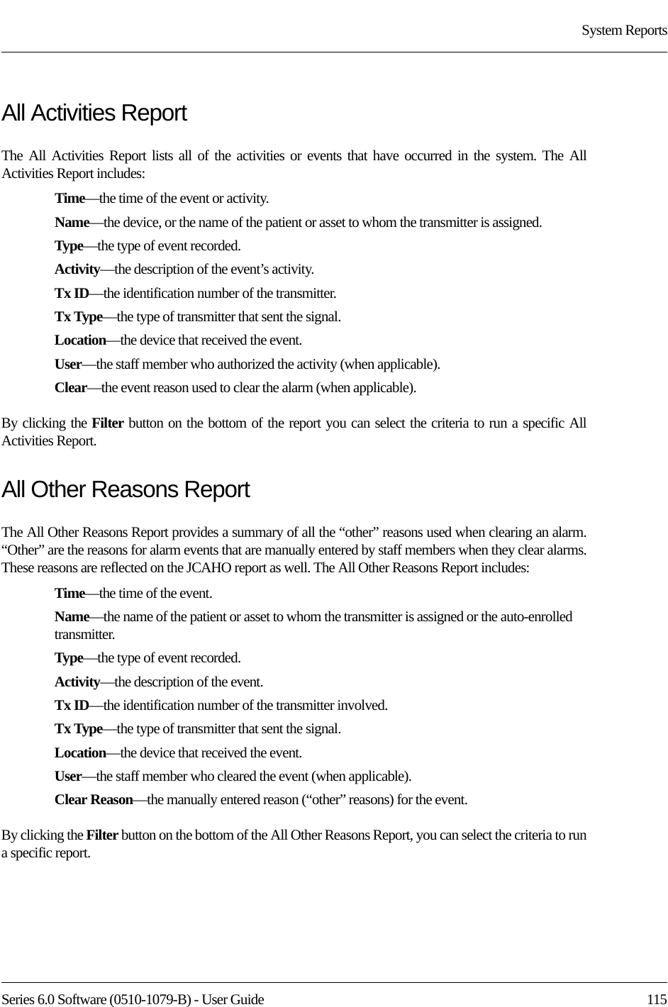 Series 6.0 Software (0510-1079-B) - User Guide  115System ReportsAll Activities ReportThe All Activities Report lists all of the activities or events that have occurred in the system. The All Activities Report includes:Time—the time of the event or activity.Name—the device, or the name of the patient or asset to whom the transmitter is assigned. Type—the type of event recorded.Activity—the description of the event’s activity.Tx ID—the identification number of the transmitter.Tx Type—the type of transmitter that sent the signal.Location—the device that received the event.User—the staff member who authorized the activity (when applicable).Clear—the event reason used to clear the alarm (when applicable).By clicking the Filter button on the bottom of the report you can select the criteria to run a specific All Activities Report.All Other Reasons ReportThe All Other Reasons Report provides a summary of all the “other” reasons used when clearing an alarm. “Other” are the reasons for alarm events that are manually entered by staff members when they clear alarms. These reasons are reflected on the JCAHO report as well. The All Other Reasons Report includes:Time—the time of the event.Name—the name of the patient or asset to whom the transmitter is assigned or the auto-enrolled transmitter. Type—the type of event recorded.Activity—the description of the event.Tx ID—the identification number of the transmitter involved.Tx Type—the type of transmitter that sent the signal.Location—the device that received the event.User—the staff member who cleared the event (when applicable).Clear Reason—the manually entered reason (“other” reasons) for the event.By clicking the Filter button on the bottom of the All Other Reasons Report, you can select the criteria to run a specific report.