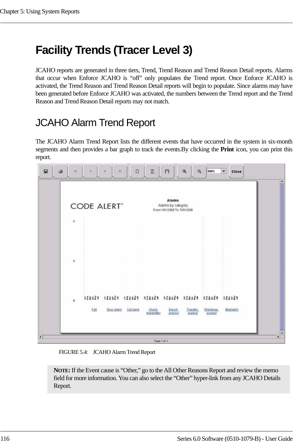 Chapter 5: Using System Reports116 Series 6.0 Software (0510-1079-B) - User GuideFacility Trends (Tracer Level 3)JCAHO reports are generated in three tiers, Trend, Trend Reason and Trend Reason Detail reports. Alarms that occur when Enforce JCAHO is “off” only populates the Trend report. Once Enforce JCAHO is activated, the Trend Reason and Trend Reason Detail reports will begin to populate. Since alarms may have been generated before Enforce JCAHO was activated, the numbers between the Trend report and the Trend Reason and Trend Reason Detail reports may not match. JCAHO Alarm Trend ReportThe JCAHO Alarm Trend Report lists the different events that have occurred in the system in six-month segments and then provides a bar graph to track the events.By clicking the Print icon, you can print this report. FIGURE 5.4:    JCAHO Alarm Trend ReportNOTE: If the Event cause is “Other,” go to the All Other Reasons Report and review the memo field for more information. You can also select the “Other” hyper-link from any JCAHO Details Report.