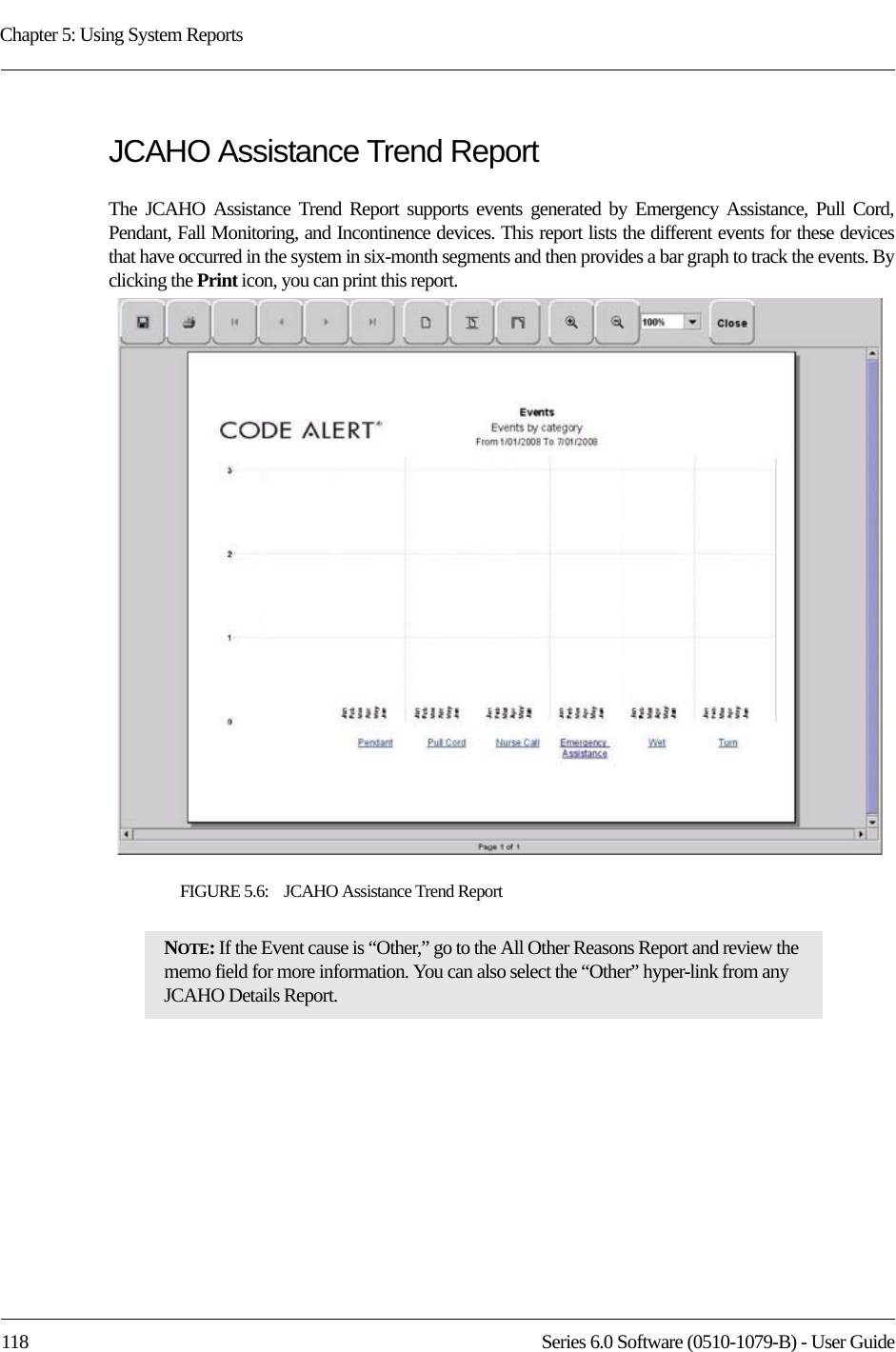 Chapter 5: Using System Reports118 Series 6.0 Software (0510-1079-B) - User GuideJCAHO Assistance Trend ReportThe JCAHO Assistance Trend Report supports events generated by Emergency Assistance, Pull Cord, Pendant, Fall Monitoring, and Incontinence devices. This report lists the different events for these devices that have occurred in the system in six-month segments and then provides a bar graph to track the events. By clicking the Print icon, you can print this report.FIGURE 5.6:    JCAHO Assistance Trend ReportNOTE: If the Event cause is “Other,” go to the All Other Reasons Report and review the memo field for more information. You can also select the “Other” hyper-link from any JCAHO Details Report.