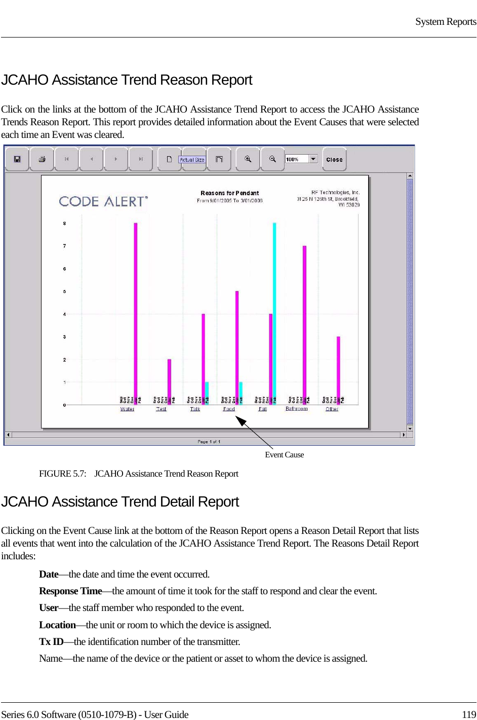 Series 6.0 Software (0510-1079-B) - User Guide  119System ReportsJCAHO Assistance Trend Reason ReportClick on the links at the bottom of the JCAHO Assistance Trend Report to access the JCAHO Assistance Trends Reason Report. This report provides detailed information about the Event Causes that were selected each time an Event was cleared.FIGURE 5.7:    JCAHO Assistance Trend Reason Report JCAHO Assistance Trend Detail ReportClicking on the Event Cause link at the bottom of the Reason Report opens a Reason Detail Report that lists all events that went into the calculation of the JCAHO Assistance Trend Report. The Reasons Detail Report includes:Date—the date and time the event occurred.Response Time—the amount of time it took for the staff to respond and clear the event.User—the staff member who responded to the event. Location—the unit or room to which the device is assigned.Tx ID—the identification number of the transmitter.Name—the name of the device or the patient or asset to whom the device is assigned.Event Cause