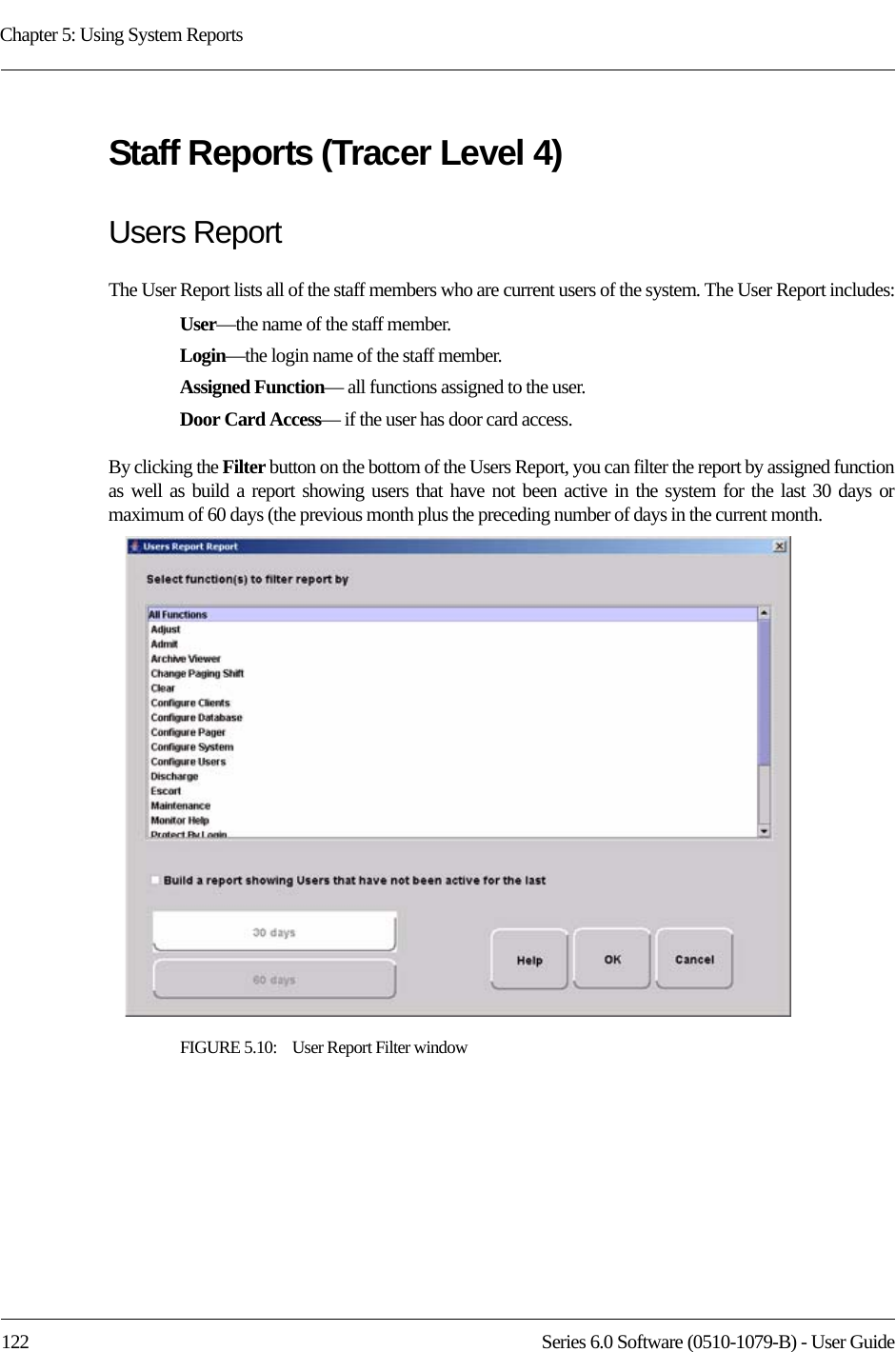 Chapter 5: Using System Reports122 Series 6.0 Software (0510-1079-B) - User GuideStaff Reports (Tracer Level 4)Users ReportThe User Report lists all of the staff members who are current users of the system. The User Report includes:User—the name of the staff member.Login—the login name of the staff member.Assigned Function— all functions assigned to the user.Door Card Access— if the user has door card access.By clicking the Filter button on the bottom of the Users Report, you can filter the report by assigned function as well as build a report showing users that have not been active in the system for the last 30 days or maximum of 60 days (the previous month plus the preceding number of days in the current month. FIGURE 5.10:    User Report Filter window