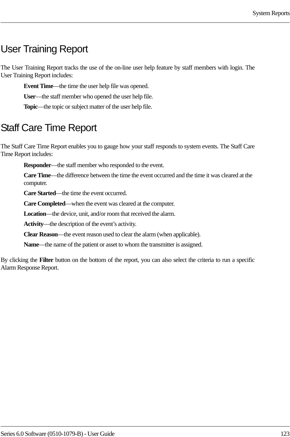 Series 6.0 Software (0510-1079-B) - User Guide  123System ReportsUser Training ReportThe User Training Report tracks the use of the on-line user help feature by staff members with login. The User Training Report includes:Event Time—the time the user help file was opened.User—the staff member who opened the user help file.Topic—the topic or subject matter of the user help file.Staff Care Time ReportThe Staff Care Time Report enables you to gauge how your staff responds to system events. The Staff Care Time Report includes:Responder—the staff member who responded to the event.Care Time—the difference between the time the event occurred and the time it was cleared at the computer. Care Started—the time the event occurred.Care Completed—when the event was cleared at the computer.Location—the device, unit, and/or room that received the alarm.Activity—the description of the event’s activity.Clear Reason—the event reason used to clear the alarm (when applicable).Name—the name of the patient or asset to whom the transmitter is assigned. By clicking the Filter button on the bottom of the report, you can also select the criteria to run a specific Alarm Response Report.