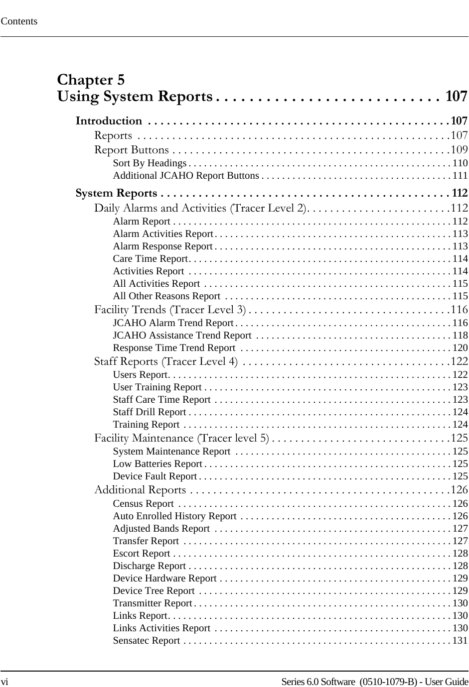 Contentsvi    Series 6.0 Software  (0510-1079-B) - User GuideChapter 5 Using System Reports . . . . . . . . . . . . . . . . . . . . . . . . . . . 107Introduction  . . . . . . . . . . . . . . . . . . . . . . . . . . . . . . . . . . . . . . . . . . . . . . . . 107Reports  . . . . . . . . . . . . . . . . . . . . . . . . . . . . . . . . . . . . . . . . . . . . . . . . . . . . . .107Report Buttons . . . . . . . . . . . . . . . . . . . . . . . . . . . . . . . . . . . . . . . . . . . . . . . .109Sort By Headings. . . . . . . . . . . . . . . . . . . . . . . . . . . . . . . . . . . . . . . . . . . . . . . . . . . 110Additional JCAHO Report Buttons . . . . . . . . . . . . . . . . . . . . . . . . . . . . . . . . . . . . .111System Reports . . . . . . . . . . . . . . . . . . . . . . . . . . . . . . . . . . . . . . . . . . . . . . 112Daily Alarms and Activities (Tracer Level 2). . . . . . . . . . . . . . . . . . . . . . . . .112Alarm Report . . . . . . . . . . . . . . . . . . . . . . . . . . . . . . . . . . . . . . . . . . . . . . . . . . . . . . 112Alarm Activities Report. . . . . . . . . . . . . . . . . . . . . . . . . . . . . . . . . . . . . . . . . . . . . . 113Alarm Response Report . . . . . . . . . . . . . . . . . . . . . . . . . . . . . . . . . . . . . . . . . . . . . . 113Care Time Report. . . . . . . . . . . . . . . . . . . . . . . . . . . . . . . . . . . . . . . . . . . . . . . . . . .114Activities Report  . . . . . . . . . . . . . . . . . . . . . . . . . . . . . . . . . . . . . . . . . . . . . . . . . . . 114All Activities Report  . . . . . . . . . . . . . . . . . . . . . . . . . . . . . . . . . . . . . . . . . . . . . . . .115All Other Reasons Report  . . . . . . . . . . . . . . . . . . . . . . . . . . . . . . . . . . . . . . . . . . . .115Facility Trends (Tracer Level 3) . . . . . . . . . . . . . . . . . . . . . . . . . . . . . . . . . . .116JCAHO Alarm Trend Report. . . . . . . . . . . . . . . . . . . . . . . . . . . . . . . . . . . . . . . . . . 116JCAHO Assistance Trend Report  . . . . . . . . . . . . . . . . . . . . . . . . . . . . . . . . . . . . . . 118Response Time Trend Report  . . . . . . . . . . . . . . . . . . . . . . . . . . . . . . . . . . . . . . . . . 120Staff Reports (Tracer Level 4) . . . . . . . . . . . . . . . . . . . . . . . . . . . . . . . . . . . .122Users Report. . . . . . . . . . . . . . . . . . . . . . . . . . . . . . . . . . . . . . . . . . . . . . . . . . . . . . . 122User Training Report . . . . . . . . . . . . . . . . . . . . . . . . . . . . . . . . . . . . . . . . . . . . . . . . 123Staff Care Time Report . . . . . . . . . . . . . . . . . . . . . . . . . . . . . . . . . . . . . . . . . . . . . . 123Staff Drill Report . . . . . . . . . . . . . . . . . . . . . . . . . . . . . . . . . . . . . . . . . . . . . . . . . . . 124Training Report . . . . . . . . . . . . . . . . . . . . . . . . . . . . . . . . . . . . . . . . . . . . . . . . . . . .124Facility Maintenance (Tracer level 5) . . . . . . . . . . . . . . . . . . . . . . . . . . . . . . .125System Maintenance Report  . . . . . . . . . . . . . . . . . . . . . . . . . . . . . . . . . . . . . . . . . .125Low Batteries Report . . . . . . . . . . . . . . . . . . . . . . . . . . . . . . . . . . . . . . . . . . . . . . . .125Device Fault Report. . . . . . . . . . . . . . . . . . . . . . . . . . . . . . . . . . . . . . . . . . . . . . . . . 125Additional Reports . . . . . . . . . . . . . . . . . . . . . . . . . . . . . . . . . . . . . . . . . . . . .126Census Report  . . . . . . . . . . . . . . . . . . . . . . . . . . . . . . . . . . . . . . . . . . . . . . . . . . . . .126Auto Enrolled History Report . . . . . . . . . . . . . . . . . . . . . . . . . . . . . . . . . . . . . . . . .126Adjusted Bands Report  . . . . . . . . . . . . . . . . . . . . . . . . . . . . . . . . . . . . . . . . . . . . . . 127Transfer Report  . . . . . . . . . . . . . . . . . . . . . . . . . . . . . . . . . . . . . . . . . . . . . . . . . . . . 127Escort Report . . . . . . . . . . . . . . . . . . . . . . . . . . . . . . . . . . . . . . . . . . . . . . . . . . . . . . 128Discharge Report . . . . . . . . . . . . . . . . . . . . . . . . . . . . . . . . . . . . . . . . . . . . . . . . . . .128Device Hardware Report . . . . . . . . . . . . . . . . . . . . . . . . . . . . . . . . . . . . . . . . . . . . . 129Device Tree Report . . . . . . . . . . . . . . . . . . . . . . . . . . . . . . . . . . . . . . . . . . . . . . . . . 129Transmitter Report. . . . . . . . . . . . . . . . . . . . . . . . . . . . . . . . . . . . . . . . . . . . . . . . . . 130Links Report. . . . . . . . . . . . . . . . . . . . . . . . . . . . . . . . . . . . . . . . . . . . . . . . . . . . . . .130Links Activities Report . . . . . . . . . . . . . . . . . . . . . . . . . . . . . . . . . . . . . . . . . . . . . . 130Sensatec Report . . . . . . . . . . . . . . . . . . . . . . . . . . . . . . . . . . . . . . . . . . . . . . . . . . . .131