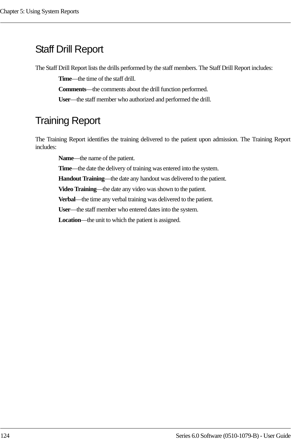 Chapter 5: Using System Reports124 Series 6.0 Software (0510-1079-B) - User GuideStaff Drill ReportThe Staff Drill Report lists the drills performed by the staff members. The Staff Drill Report includes:Time—the time of the staff drill.Comments—the comments about the drill function performed.User—the staff member who authorized and performed the drill.Training ReportThe Training Report identifies the training delivered to the patient upon admission. The Training Report includes:Name—the name of the patient. Time—the date the delivery of training was entered into the system.Handout Training—the date any handout was delivered to the patient.Video Training—the date any video was shown to the patient.Verbal—the time any verbal training was delivered to the patient.User—the staff member who entered dates into the system.Location—the unit to which the patient is assigned.