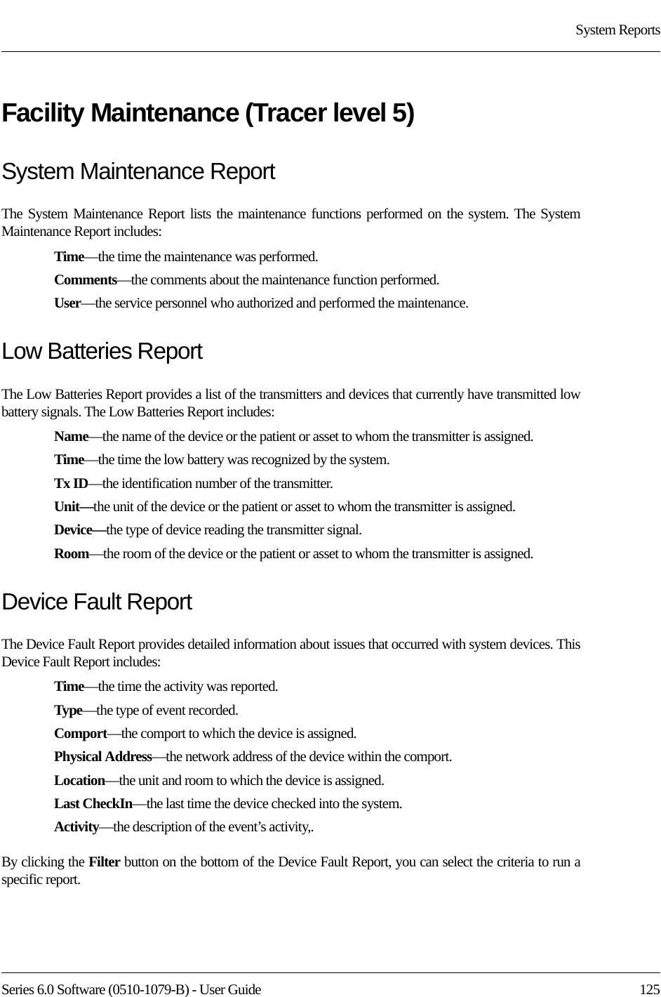 Series 6.0 Software (0510-1079-B) - User Guide  125System ReportsFacility Maintenance (Tracer level 5)System Maintenance ReportThe System Maintenance Report lists the maintenance functions performed on the system. The System Maintenance Report includes:Time—the time the maintenance was performed.Comments—the comments about the maintenance function performed.User—the service personnel who authorized and performed the maintenance.Low Batteries ReportThe Low Batteries Report provides a list of the transmitters and devices that currently have transmitted low battery signals. The Low Batteries Report includes:Name—the name of the device or the patient or asset to whom the transmitter is assigned. Time—the time the low battery was recognized by the system.Tx ID—the identification number of the transmitter.Unit—the unit of the device or the patient or asset to whom the transmitter is assigned.Device—the type of device reading the transmitter signal.Room—the room of the device or the patient or asset to whom the transmitter is assigned.Device Fault ReportThe Device Fault Report provides detailed information about issues that occurred with system devices. This Device Fault Report includes:Time—the time the activity was reported.Type—the type of event recorded.Comport—the comport to which the device is assigned.Physical Address—the network address of the device within the comport.Location—the unit and room to which the device is assigned.Last CheckIn—the last time the device checked into the system.Activity—the description of the event’s activity,.By clicking the Filter button on the bottom of the Device Fault Report, you can select the criteria to run a specific report. 