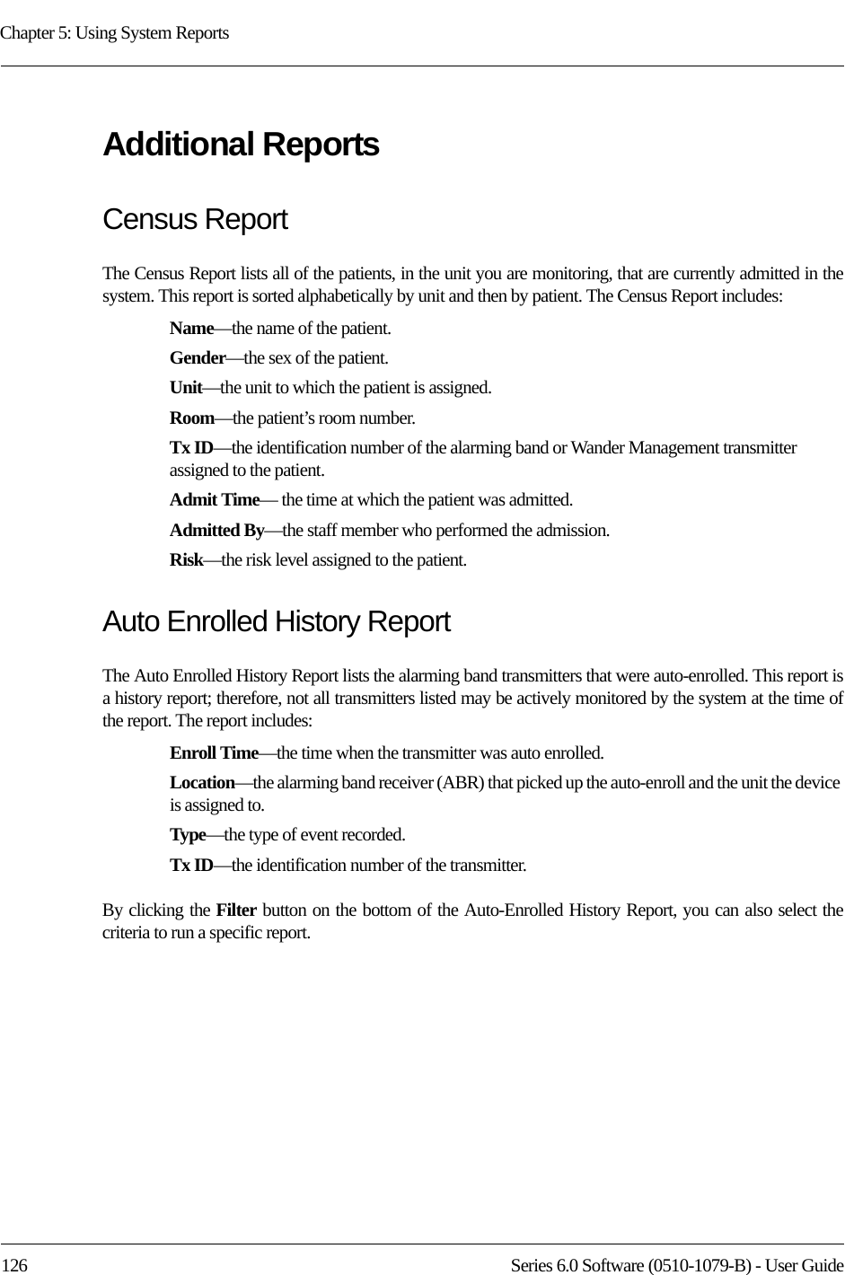 Chapter 5: Using System Reports126 Series 6.0 Software (0510-1079-B) - User GuideAdditional ReportsCensus ReportThe Census Report lists all of the patients, in the unit you are monitoring, that are currently admitted in the system. This report is sorted alphabetically by unit and then by patient. The Census Report includes:Name—the name of the patient. Gender—the sex of the patient.Unit—the unit to which the patient is assigned.Room—the patient’s room number. Tx ID—the identification number of the alarming band or Wander Management transmitter assigned to the patient.Admit Time— the time at which the patient was admitted.Admitted By—the staff member who performed the admission.Risk—the risk level assigned to the patient.Auto Enrolled History ReportThe Auto Enrolled History Report lists the alarming band transmitters that were auto-enrolled. This report is a history report; therefore, not all transmitters listed may be actively monitored by the system at the time of the report. The report includes:Enroll Time—the time when the transmitter was auto enrolled. Location—the alarming band receiver (ABR) that picked up the auto-enroll and the unit the device is assigned to.Type—the type of event recorded.Tx ID—the identification number of the transmitter.By clicking the Filter button on the bottom of the Auto-Enrolled History Report, you can also select the criteria to run a specific report.