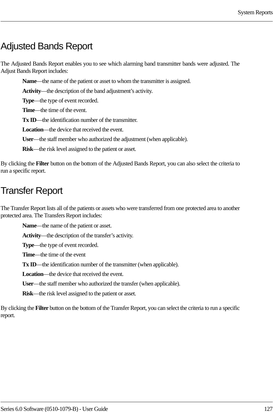 Series 6.0 Software (0510-1079-B) - User Guide  127System ReportsAdjusted Bands ReportThe Adjusted Bands Report enables you to see which alarming band transmitter bands were adjusted. The Adjust Bands Report includes:Name—the name of the patient or asset to whom the transmitter is assigned.Activity—the description of the band adjustment’s activity.Type—the type of event recorded.Time—the time of the event.Tx ID—the identification number of the transmitter.Location—the device that received the event.User—the staff member who authorized the adjustment (when applicable).Risk—the risk level assigned to the patient or asset.By clicking the Filter button on the bottom of the Adjusted Bands Report, you can also select the criteria to run a specific report.Transfer ReportThe Transfer Report lists all of the patients or assets who were transferred from one protected area to another protected area. The Transfers Report includes:Name—the name of the patient or asset.Activity—the description of the transfer’s activity.Type—the type of event recorded.Time—the time of the eventTx ID—the identification number of the transmitter (when applicable).Location—the device that received the event.User—the staff member who authorized the transfer (when applicable).Risk—the risk level assigned to the patient or asset.By clicking the Filter button on the bottom of the Transfer Report, you can select the criteria to run a specific report.