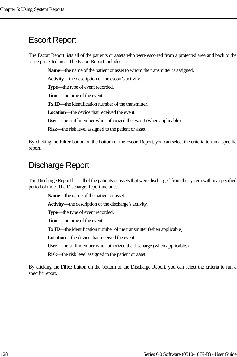 Chapter 5: Using System Reports128 Series 6.0 Software (0510-1079-B) - User GuideEscort ReportThe Escort Report lists all of the patients or assets who were escorted from a protected area and back to the same protected area. The Escort Report includes:Name—the name of the patient or asset to whom the transmitter is assigned. Activity—the description of the escort’s activity.Type—the type of event recorded.Time—the time of the event.Tx ID—the identification number of the transmitter.Location—the device that received the event.User—the staff member who authorized the escort (when applicable).Risk—the risk level assigned to the patient or asset.By clicking the Filter button on the bottom of the Escort Report, you can select the criteria to run a specific report. Discharge ReportThe Discharge Report lists all of the patients or assets that were discharged from the system within a specified period of time. The Discharge Report includes:Name—the name of the patient or asset. Activity—the description of the discharge’s activity.Type—the type of event recorded.Time—the time of the event.Tx ID—the identification number of the transmitter (when applicable).Location—the device that received the event.User—the staff member who authorized the discharge (when applicable.)Risk—the risk level assigned to the patient or asset.By clicking the Filter button on the bottom of the Discharge Report, you can select the criteria to run a specific report.