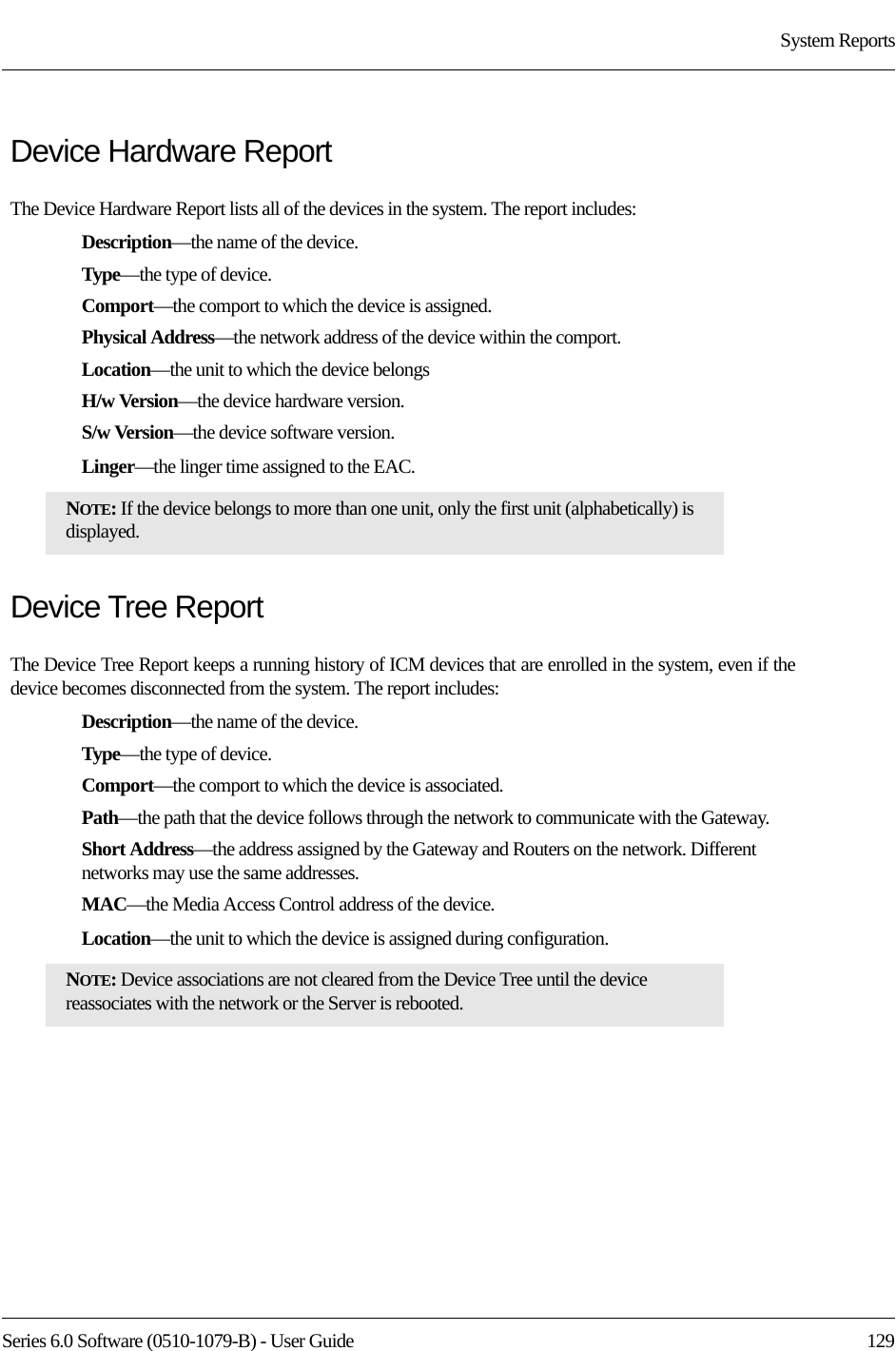 Series 6.0 Software (0510-1079-B) - User Guide  129System ReportsDevice Hardware ReportThe Device Hardware Report lists all of the devices in the system. The report includes:Description—the name of the device.Type—the type of device.Comport—the comport to which the device is assigned.Physical Address—the network address of the device within the comport.Location—the unit to which the device belongsH/w Version—the device hardware version.S/w Version—the device software version.Linger—the linger time assigned to the EAC.Device Tree ReportThe Device Tree Report keeps a running history of ICM devices that are enrolled in the system, even if the device becomes disconnected from the system. The report includes:Description—the name of the device.Type—the type of device.Comport—the comport to which the device is associated.Path—the path that the device follows through the network to communicate with the Gateway.Short Address—the address assigned by the Gateway and Routers on the network. Different networks may use the same addresses.MAC—the Media Access Control address of the device.Location—the unit to which the device is assigned during configuration.NOTE: If the device belongs to more than one unit, only the first unit (alphabetically) is displayed.NOTE: Device associations are not cleared from the Device Tree until the device reassociates with the network or the Server is rebooted.