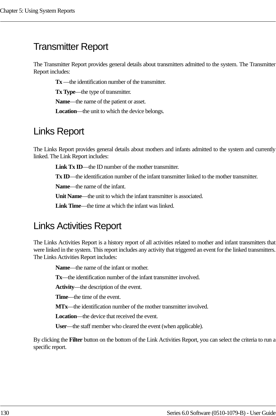 Chapter 5: Using System Reports130 Series 6.0 Software (0510-1079-B) - User GuideTransmitter ReportThe Transmitter Report provides general details about transmitters admitted to the system. The Transmitter Report includes: Tx —the identification number of the transmitter.Tx Type—the type of transmitter.Name—the name of the patient or asset. Location—the unit to which the device belongs.Links ReportThe Links Report provides general details about mothers and infants admitted to the system and currently linked. The Link Report includes: Link Tx ID—the ID number of the mother transmitter. Tx ID—the identification number of the infant transmitter linked to the mother transmitter.Name—the name of the infant. Unit Name—the unit to which the infant transmitter is associated.Link Time—the time at which the infant was linked.Links Activities ReportThe Links Activities Report is a history report of all activities related to mother and infant transmitters that were linked in the system. This report includes any activity that triggered an event for the linked transmitters. The Links Activities Report includes: Name—the name of the infant or mother. Tx—the identification number of the infant transmitter involved.Activity—the description of the event.Time—the time of the event.MTx—the identification number of the mother transmitter involved.Location—the device that received the event.User—the staff member who cleared the event (when applicable).By clicking the Filter button on the bottom of the Link Activities Report, you can select the criteria to run a specific report.