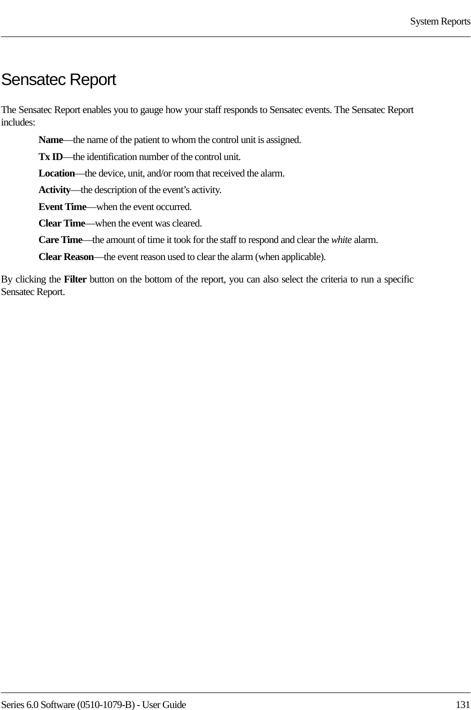 Series 6.0 Software (0510-1079-B) - User Guide  131System ReportsSensatec ReportThe Sensatec Report enables you to gauge how your staff responds to Sensatec events. The Sensatec Report includes:Name—the name of the patient to whom the control unit is assigned. Tx ID—the identification number of the control unit. Location—the device, unit, and/or room that received the alarm.Activity—the description of the event’s activity.Event Time—when the event occurred.Clear Time—when the event was cleared.Care Time—the amount of time it took for the staff to respond and clear the white alarm.Clear Reason—the event reason used to clear the alarm (when applicable).By clicking the Filter button on the bottom of the report, you can also select the criteria to run a specific Sensatec Report.