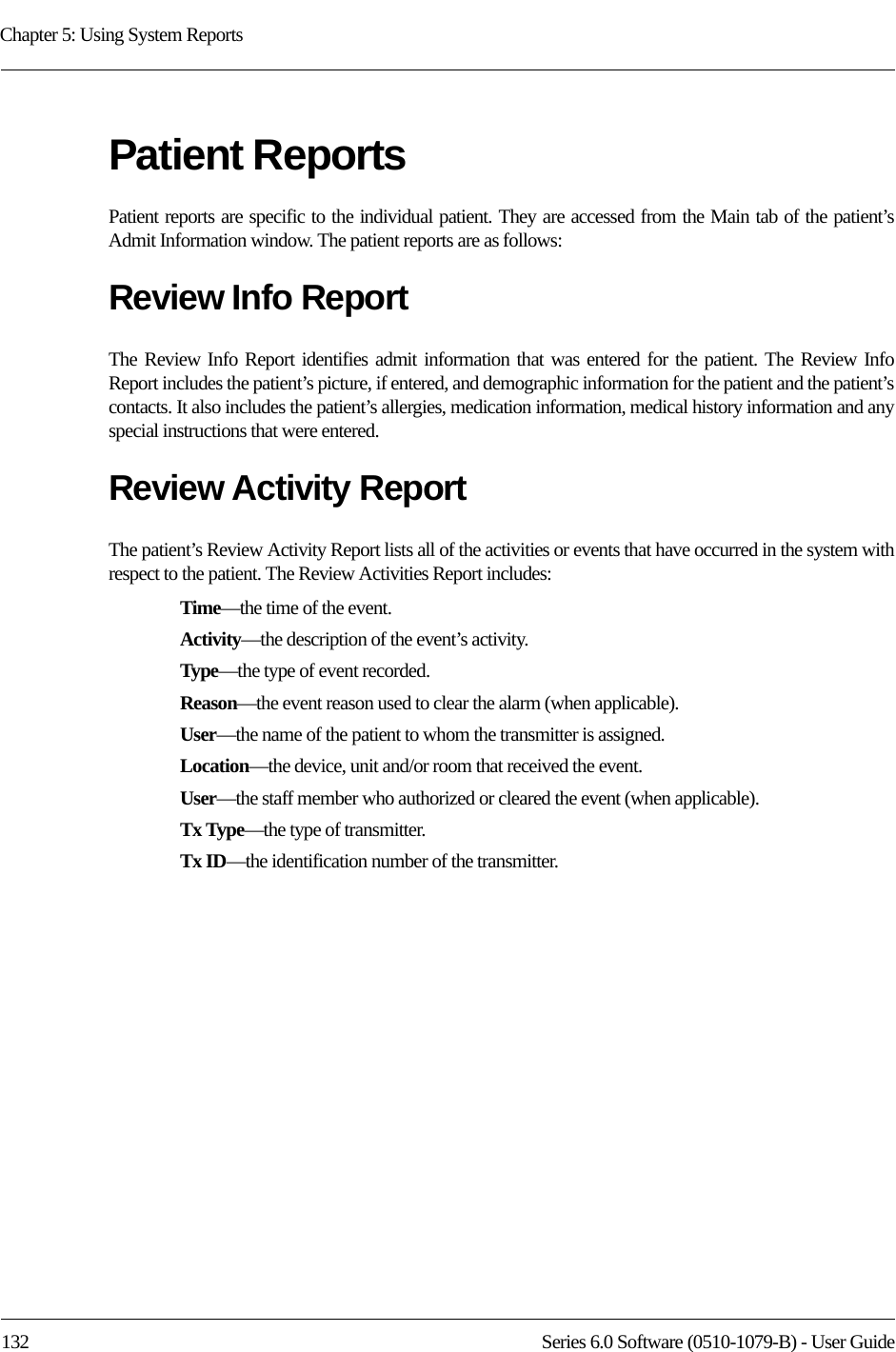 Chapter 5: Using System Reports132 Series 6.0 Software (0510-1079-B) - User GuidePatient ReportsPatient reports are specific to the individual patient. They are accessed from the Main tab of the patient’s Admit Information window. The patient reports are as follows:Review Info ReportThe Review Info Report identifies admit information that was entered for the patient. The Review Info Report includes the patient’s picture, if entered, and demographic information for the patient and the patient’s contacts. It also includes the patient’s allergies, medication information, medical history information and any special instructions that were entered.Review Activity ReportThe patient’s Review Activity Report lists all of the activities or events that have occurred in the system with respect to the patient. The Review Activities Report includes:Time—the time of the event.Activity—the description of the event’s activity.Type—the type of event recorded.Reason—the event reason used to clear the alarm (when applicable).User—the name of the patient to whom the transmitter is assigned. Location—the device, unit and/or room that received the event.User—the staff member who authorized or cleared the event (when applicable).Tx Type—the type of transmitter.Tx ID—the identification number of the transmitter.