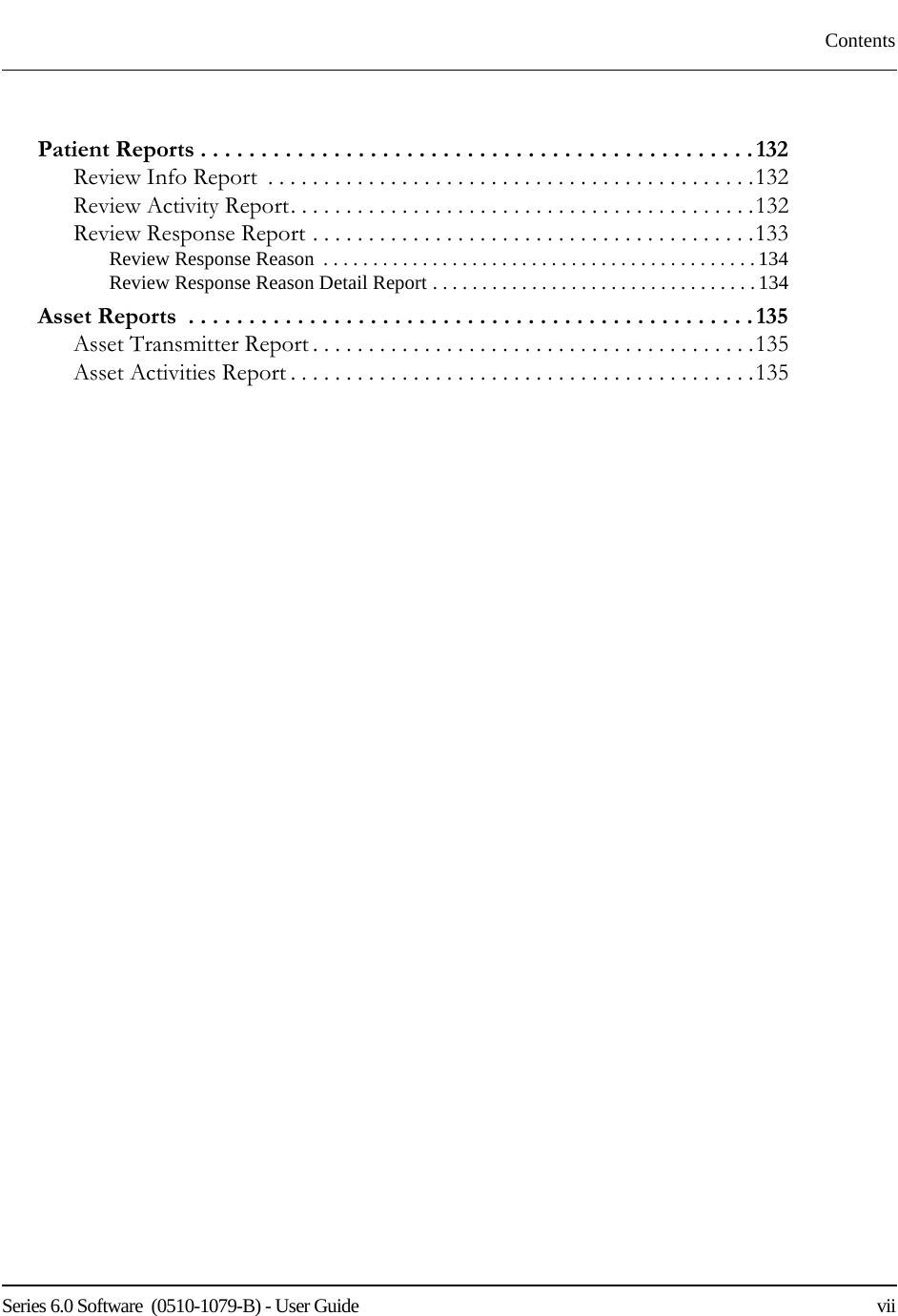 Series 6.0 Software  (0510-1079-B) - User Guide    viiContentsPatient Reports . . . . . . . . . . . . . . . . . . . . . . . . . . . . . . . . . . . . . . . . . . . . . . 132Review Info Report  . . . . . . . . . . . . . . . . . . . . . . . . . . . . . . . . . . . . . . . . . . . .132Review Activity Report. . . . . . . . . . . . . . . . . . . . . . . . . . . . . . . . . . . . . . . . . .132Review Response Report . . . . . . . . . . . . . . . . . . . . . . . . . . . . . . . . . . . . . . . .133Review Response Reason  . . . . . . . . . . . . . . . . . . . . . . . . . . . . . . . . . . . . . . . . . . . . 134Review Response Reason Detail Report . . . . . . . . . . . . . . . . . . . . . . . . . . . . . . . . . 134Asset Reports  . . . . . . . . . . . . . . . . . . . . . . . . . . . . . . . . . . . . . . . . . . . . . . . 135Asset Transmitter Report . . . . . . . . . . . . . . . . . . . . . . . . . . . . . . . . . . . . . . . .135Asset Activities Report . . . . . . . . . . . . . . . . . . . . . . . . . . . . . . . . . . . . . . . . . .135