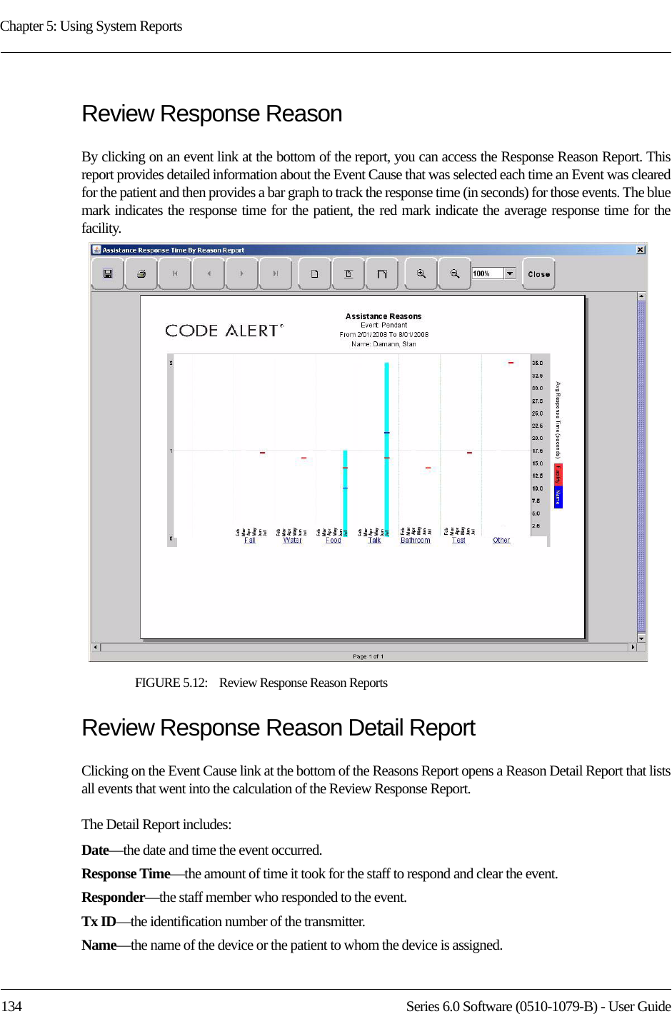 Chapter 5: Using System Reports134 Series 6.0 Software (0510-1079-B) - User GuideReview Response ReasonBy clicking on an event link at the bottom of the report, you can access the Response Reason Report. This report provides detailed information about the Event Cause that was selected each time an Event was cleared for the patient and then provides a bar graph to track the response time (in seconds) for those events. The blue mark indicates the response time for the patient, the red mark indicate the average response time for the facility. FIGURE 5.12:    Review Response Reason ReportsReview Response Reason Detail ReportClicking on the Event Cause link at the bottom of the Reasons Report opens a Reason Detail Report that lists all events that went into the calculation of the Review Response Report. The Detail Report includes:Date—the date and time the event occurred.Response Time—the amount of time it took for the staff to respond and clear the event.Responder—the staff member who responded to the event. Tx ID—the identification number of the transmitter.Name—the name of the device or the patient to whom the device is assigned.