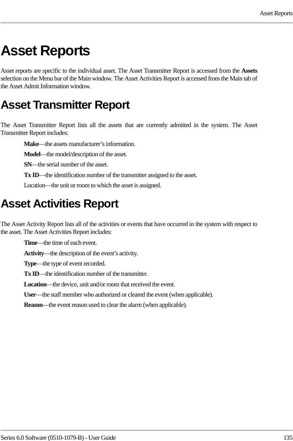 Series 6.0 Software (0510-1079-B) - User Guide  135Asset ReportsAsset ReportsAsset reports are specific to the individual asset. The Asset Transmitter Report is accessed from the Assetsselection on the Menu bar of the Main window. The Asset Activities Report is accessed from the Main tab of the Asset Admit Information window.Asset Transmitter ReportThe Asset Transmitter Report lists all the assets that are currently admitted in the system. The Asset Transmitter Report includes:Make—the assets manufacturer’s information.Model—the model/description of the asset.SN—the serial number of the asset. Tx ID—the identification number of the transmitter assigned to the asset.Location—the unit or room to which the asset is assigned.Asset Activities ReportThe Asset Activity Report lists all of the activities or events that have occurred in the system with respect to the asset. The Asset Activities Report includes:Time—the time of each event.Activity—the description of the event’s activity.Type—the type of event recorded.Tx ID—the identification number of the transmitter.Location—the device, unit and/or room that received the event.User—the staff member who authorized or cleared the event (when applicable).Reason—the event reason used to clear the alarm (when applicable).