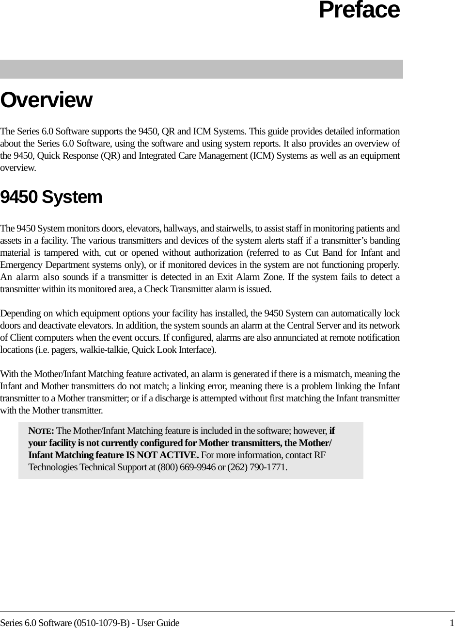 Series 6.0 Software (0510-1079-B) - User Guide 1PrefaceOverviewThe Series 6.0 Software supports the 9450, QR and ICM Systems. This guide provides detailed information about the Series 6.0 Software, using the software and using system reports. It also provides an overview of the 9450, Quick Response (QR) and Integrated Care Management (ICM) Systems as well as an equipment overview.9450 SystemThe 9450 System monitors doors, elevators, hallways, and stairwells, to assist staff in monitoring patients and assets in a facility. The various transmitters and devices of the system alerts staff if a transmitter’s banding material is tampered with, cut or opened without authorization (referred to as Cut Band for Infant and Emergency Department systems only), or if monitored devices in the system are not functioning properly. An alarm also sounds if a transmitter is detected in an Exit Alarm Zone. If the system fails to detect a transmitter within its monitored area, a Check Transmitter alarm is issued.Depending on which equipment options your facility has installed, the 9450 System can automatically lock doors and deactivate elevators. In addition, the system sounds an alarm at the Central Server and its network of Client computers when the event occurs. If configured, alarms are also annunciated at remote notification locations (i.e. pagers, walkie-talkie, Quick Look Interface).With the Mother/Infant Matching feature activated, an alarm is generated if there is a mismatch, meaning the Infant and Mother transmitters do not match; a linking error, meaning there is a problem linking the Infant transmitter to a Mother transmitter; or if a discharge is attempted without first matching the Infant transmitter with the Mother transmitter.NOTE: The Mother/Infant Matching feature is included in the software; however, if your facility is not currently configured for Mother transmitters, the Mother/Infant Matching feature IS NOT ACTIVE. For more information, contact RF Technologies Technical Support at (800) 669-9946 or (262) 790-1771.