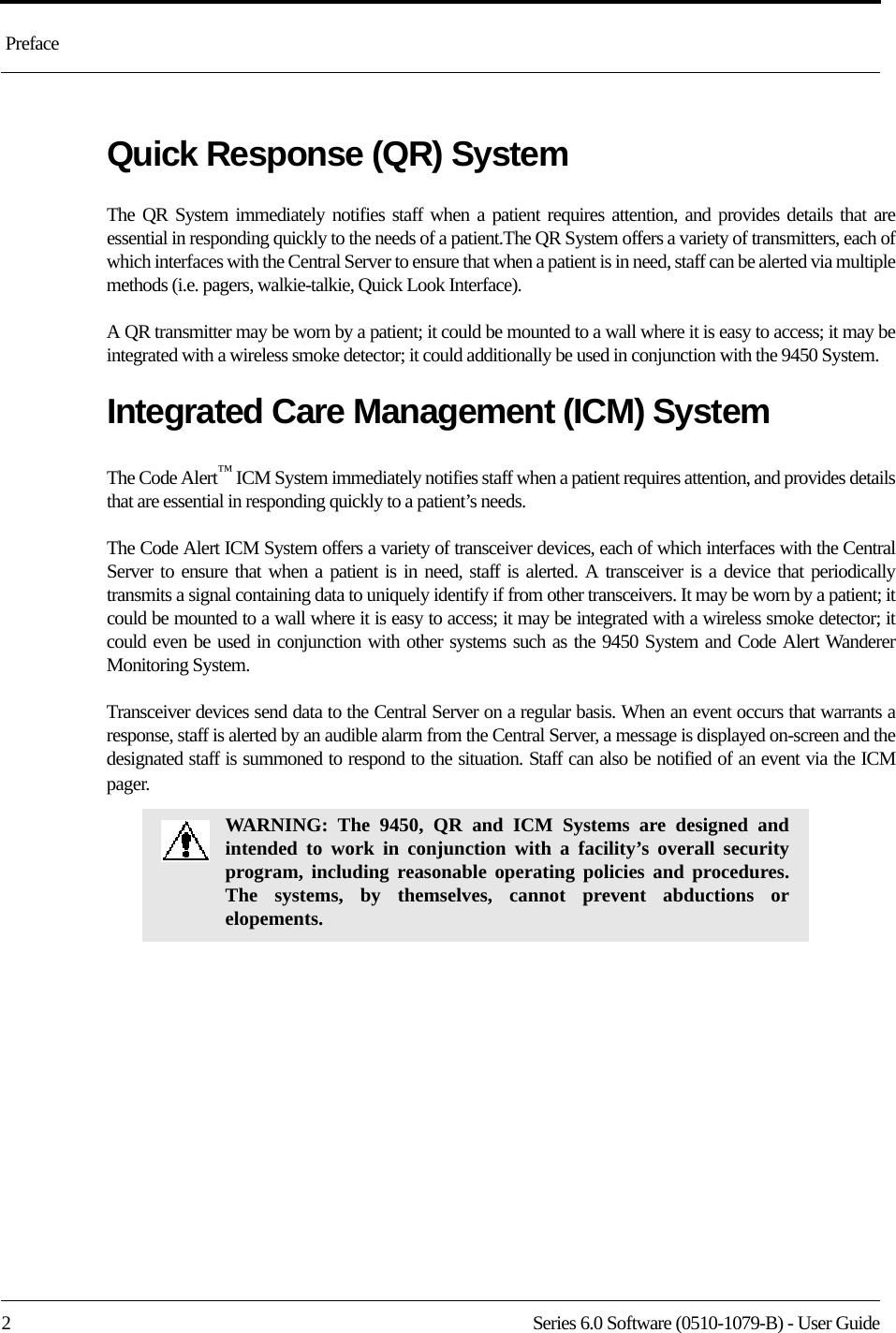  Preface2 Series 6.0 Software (0510-1079-B) - User GuideQuick Response (QR) SystemThe QR System immediately notifies staff when a patient requires attention, and provides details that are essential in responding quickly to the needs of a patient.The QR System offers a variety of transmitters, each of which interfaces with the Central Server to ensure that when a patient is in need, staff can be alerted via multiple methods (i.e. pagers, walkie-talkie, Quick Look Interface). A QR transmitter may be worn by a patient; it could be mounted to a wall where it is easy to access; it may be integrated with a wireless smoke detector; it could additionally be used in conjunction with the 9450 System.Integrated Care Management (ICM) SystemThe Code Alert™ ICM System immediately notifies staff when a patient requires attention, and provides details that are essential in responding quickly to a patient’s needs.The Code Alert ICM System offers a variety of transceiver devices, each of which interfaces with the Central Server to ensure that when a patient is in need, staff is alerted. A transceiver is a device that periodically transmits a signal containing data to uniquely identify if from other transceivers. It may be worn by a patient; it could be mounted to a wall where it is easy to access; it may be integrated with a wireless smoke detector; it could even be used in conjunction with other systems such as the 9450 System and Code Alert Wanderer Monitoring System.Transceiver devices send data to the Central Server on a regular basis. When an event occurs that warrants a response, staff is alerted by an audible alarm from the Central Server, a message is displayed on-screen and the designated staff is summoned to respond to the situation. Staff can also be notified of an event via the ICM pager.WARNING: The 9450, QR and ICM Systems are designed and intended to work in conjunction with a facility’s overall security program, including reasonable operating policies and procedures. The systems, by themselves, cannot prevent abductions or elopements.