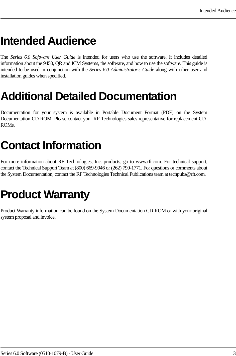 Series 6.0 Software (0510-1079-B) - User Guide  3Intended AudienceIntended AudienceThe  Series 6.0 Software User Guide is intended for users who use the software. It includes detailed information about the 9450, QR and ICM Systems, the software, and how to use the software. This guide is intended to be used in conjunction with the Series 6.0 Administrator’s Guide along with other user and installation guides when specified.Additional Detailed DocumentationDocumentation for your system is available in Portable Document Format (PDF) on the System Documentation CD-ROM. Please contact your RF Technologies sales representative for replacement CD-ROMs.Contact InformationFor more information about RF Technologies, Inc. products, go to www.rft.com. For technical support, contact the Technical Support Team at (800) 669-9946 or (262) 790-1771. For questions or comments about the System Documentation, contact the RF Technologies Technical Publications team at techpubs@rft.com.Product WarrantyProduct Warranty information can be found on the System Documentation CD-ROM or with your original system proposal and invoice.