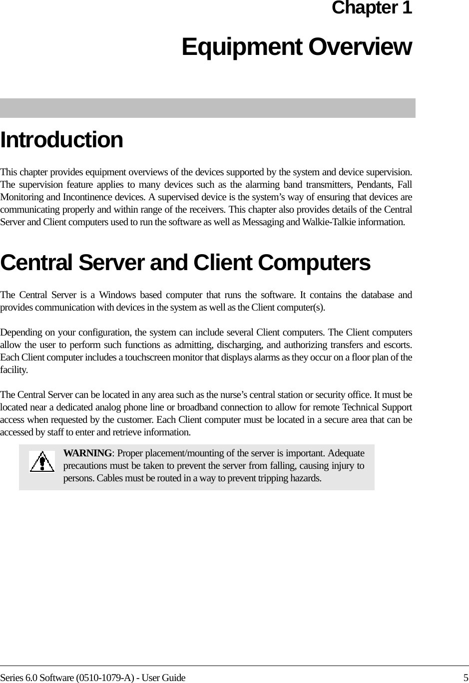 Series 6.0 Software (0510-1079-A) - User Guide 5Chapter 1Equipment Overview IntroductionThis chapter provides equipment overviews of the devices supported by the system and device supervision. The supervision feature applies to many devices such as the alarming band transmitters, Pendants, Fall Monitoring and Incontinence devices. A supervised device is the system’s way of ensuring that devices are communicating properly and within range of the receivers. This chapter also provides details of the Central Server and Client computers used to run the software as well as Messaging and Walkie-Talkie information. Central Server and Client ComputersThe Central Server is a Windows based computer that runs the software. It contains the database and provides communication with devices in the system as well as the Client computer(s). Depending on your configuration, the system can include several Client computers. The Client computers allow the user to perform such functions as admitting, discharging, and authorizing transfers and escorts. Each Client computer includes a touchscreen monitor that displays alarms as they occur on a floor plan of the facility.The Central Server can be located in any area such as the nurse’s central station or security office. It must be located near a dedicated analog phone line or broadband connection to allow for remote Technical Support access when requested by the customer. Each Client computer must be located in a secure area that can be accessed by staff to enter and retrieve information.WARNING: Proper placement/mounting of the server is important. Adequate precautions must be taken to prevent the server from falling, causing injury to persons. Cables must be routed in a way to prevent tripping hazards.