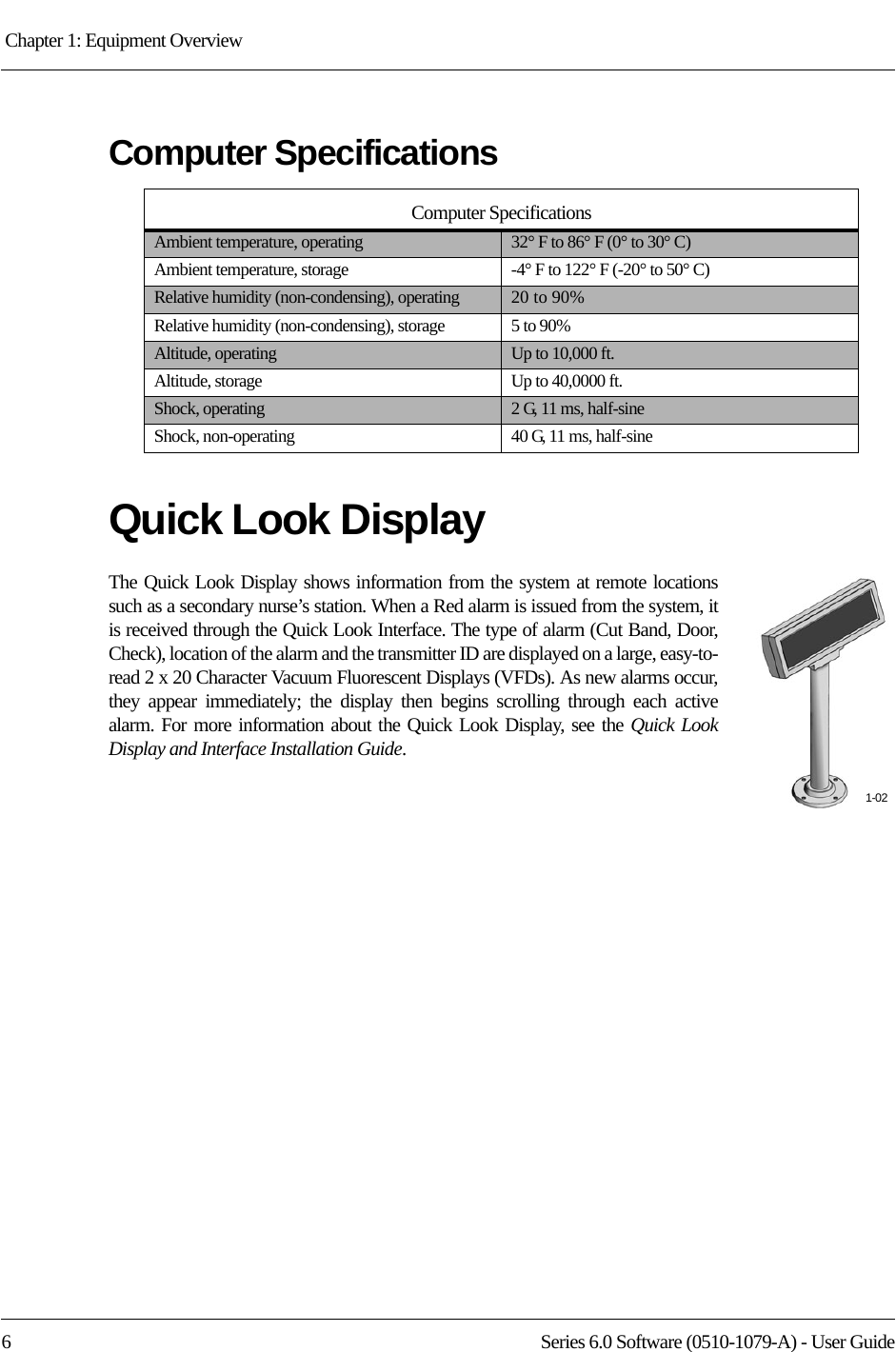 Chapter 1: Equipment Overview 6 Series 6.0 Software (0510-1079-A) - User GuideComputer SpecificationsQuick Look DisplayThe Quick Look Display shows information from the system at remote locations such as a secondary nurse’s station. When a Red alarm is issued from the system, it is received through the Quick Look Interface. The type of alarm (Cut Band, Door, Check), location of the alarm and the transmitter ID are displayed on a large, easy-to-read 2 x 20 Character Vacuum Fluorescent Displays (VFDs). As new alarms occur, they appear immediately; the display then begins scrolling through each active alarm. For more information about the Quick Look Display, see the Quick Look Display and Interface Installation Guide.Computer SpecificationsAmbient temperature, operating 32° F to 86° F (0° to 30° C)Ambient temperature, storage -4° F to 122° F (-20° to 50° C)Relative humidity (non-condensing), operating 20 to 90%Relative humidity (non-condensing), storage 5 to 90%Altitude, operating Up to 10,000 ft.Altitude, storage Up to 40,0000 ft.Shock, operating 2 G, 11 ms, half-sineShock, non-operating 40 G, 11 ms, half-sine1-02