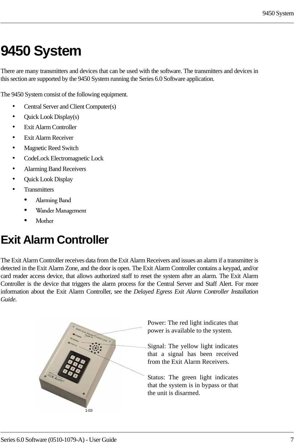 Series 6.0 Software (0510-1079-A) - User Guide  79450 System9450 SystemThere are many transmitters and devices that can be used with the software. The transmitters and devices in this section are supported by the 9450 System running the Series 6.0 Software application.The 9450 System consist of the following equipment.•Central Server and Client Computer(s)•Quick Look Display(s)•Exit Alarm Controller•Exit Alarm Receiver•Magnetic Reed Switch•CodeLock Electromagnetic Lock•Alarming Band Receivers•Quick Look Display•Transmitters•Alarming Band•Wander Management•MotherExit Alarm ControllerThe Exit Alarm Controller receives data from the Exit Alarm Receivers and issues an alarm if a transmitter is detected in the Exit Alarm Zone, and the door is open. The Exit Alarm Controller contains a keypad, and/or card reader access device, that allows authorized staff to reset the system after an alarm. The Exit Alarm Controller is the device that triggers the alarm process for the Central Server and Staff Alert. For more information about the Exit Alarm Controller, see the Delayed Egress Exit Alarm Controller Installation Guide.Power: The red light indicates that power is available to the system.Signal: The yellow light indicates that a signal has been received from the Exit Alarm Receivers.Status: The green light indicates that the system is in bypass or that the unit is disarmed. 1-03