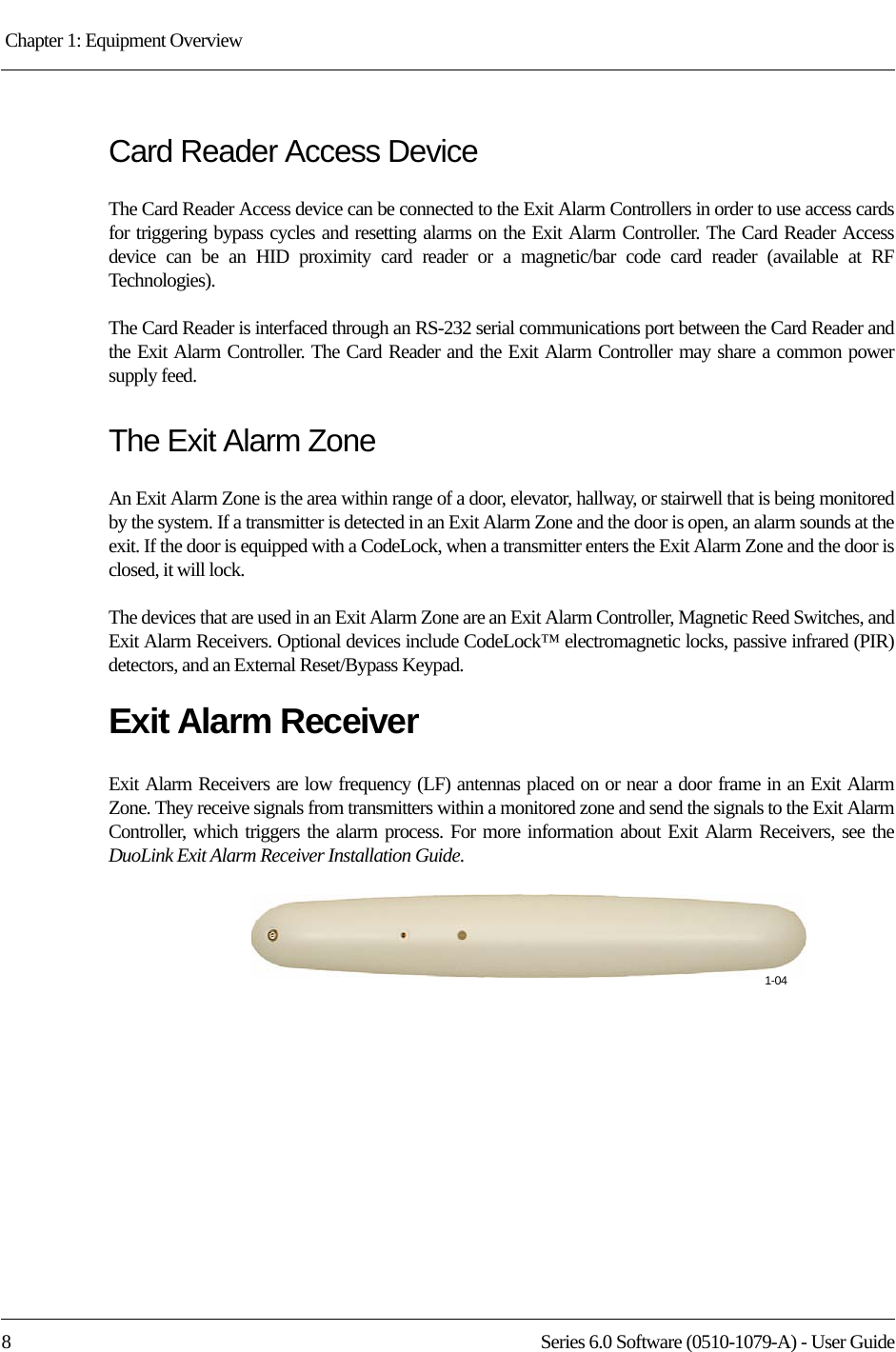 Chapter 1: Equipment Overview 8 Series 6.0 Software (0510-1079-A) - User GuideCard Reader Access DeviceThe Card Reader Access device can be connected to the Exit Alarm Controllers in order to use access cards for triggering bypass cycles and resetting alarms on the Exit Alarm Controller. The Card Reader Access device can be an HID proximity card reader or a magnetic/bar code card reader (available at RF Technologies). The Card Reader is interfaced through an RS-232 serial communications port between the Card Reader and the Exit Alarm Controller. The Card Reader and the Exit Alarm Controller may share a common power supply feed.The Exit Alarm ZoneAn Exit Alarm Zone is the area within range of a door, elevator, hallway, or stairwell that is being monitored by the system. If a transmitter is detected in an Exit Alarm Zone and the door is open, an alarm sounds at the exit. If the door is equipped with a CodeLock, when a transmitter enters the Exit Alarm Zone and the door is closed, it will lock.The devices that are used in an Exit Alarm Zone are an Exit Alarm Controller, Magnetic Reed Switches, and Exit Alarm Receivers. Optional devices include CodeLock™ electromagnetic locks, passive infrared (PIR) detectors, and an External Reset/Bypass Keypad.Exit Alarm ReceiverExit Alarm Receivers are low frequency (LF) antennas placed on or near a door frame in an Exit Alarm Zone. They receive signals from transmitters within a monitored zone and send the signals to the Exit Alarm Controller, which triggers the alarm process. For more information about Exit Alarm Receivers, see the DuoLink Exit Alarm Receiver Installation Guide.1-04